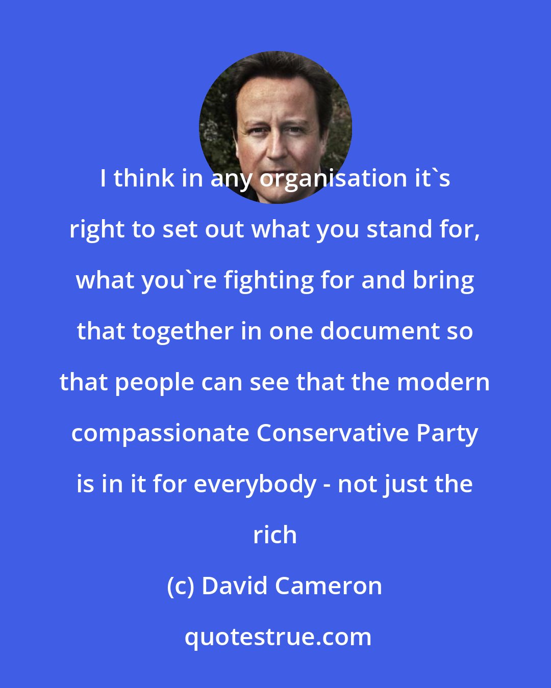 David Cameron: I think in any organisation it's right to set out what you stand for, what you're fighting for and bring that together in one document so that people can see that the modern compassionate Conservative Party is in it for everybody - not just the rich