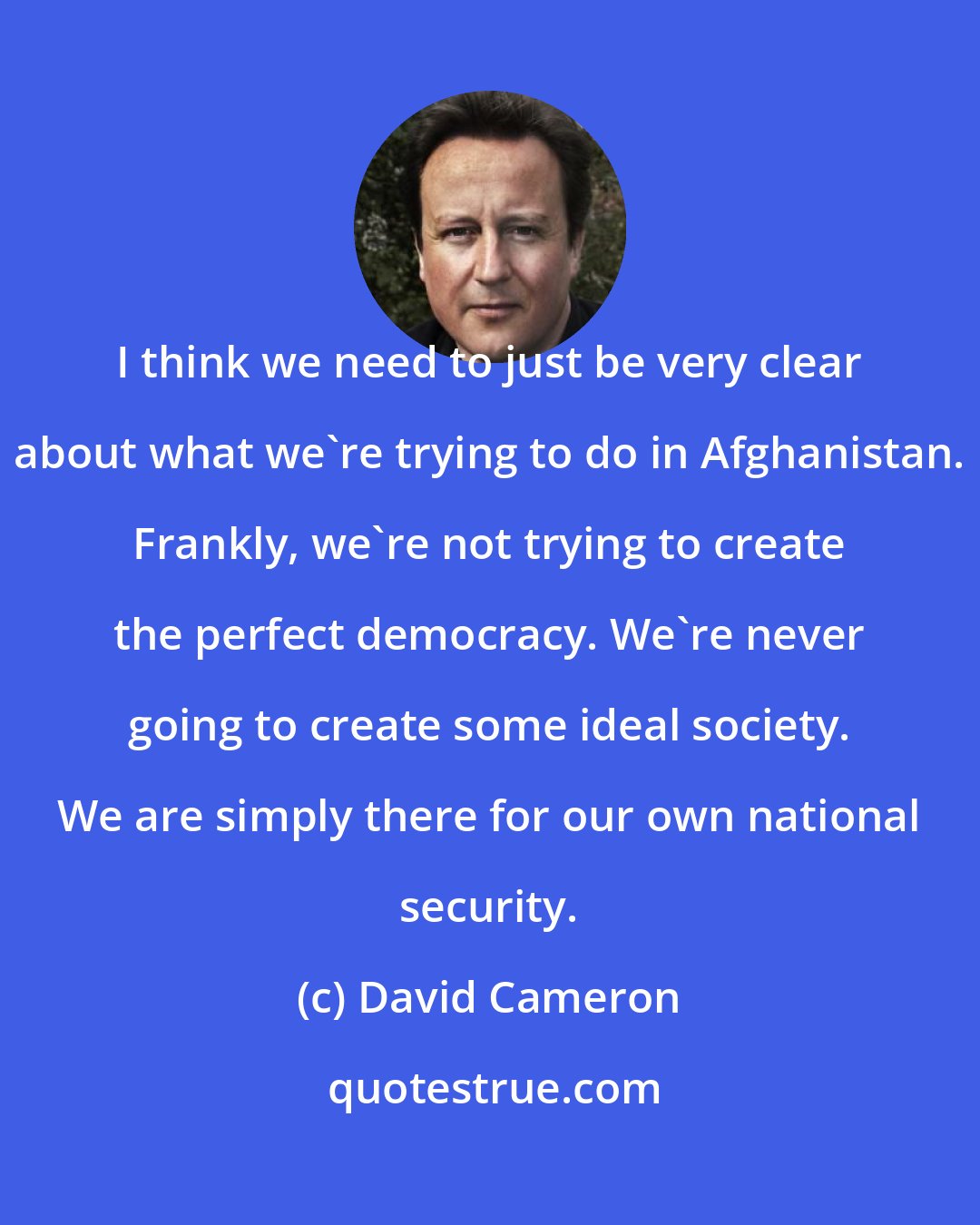 David Cameron: I think we need to just be very clear about what we're trying to do in Afghanistan. Frankly, we're not trying to create the perfect democracy. We're never going to create some ideal society. We are simply there for our own national security.