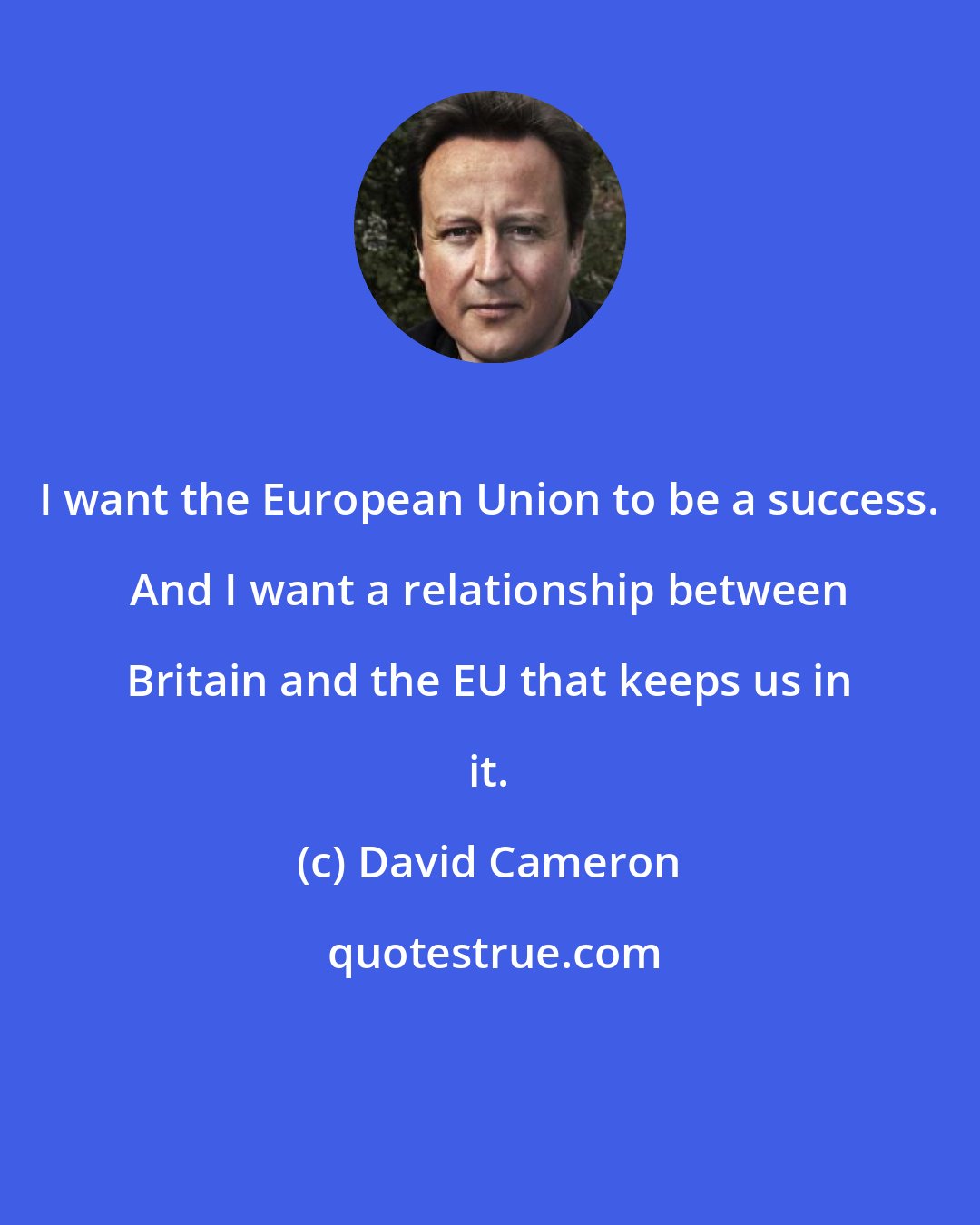 David Cameron: I want the European Union to be a success. And I want a relationship between Britain and the EU that keeps us in it.