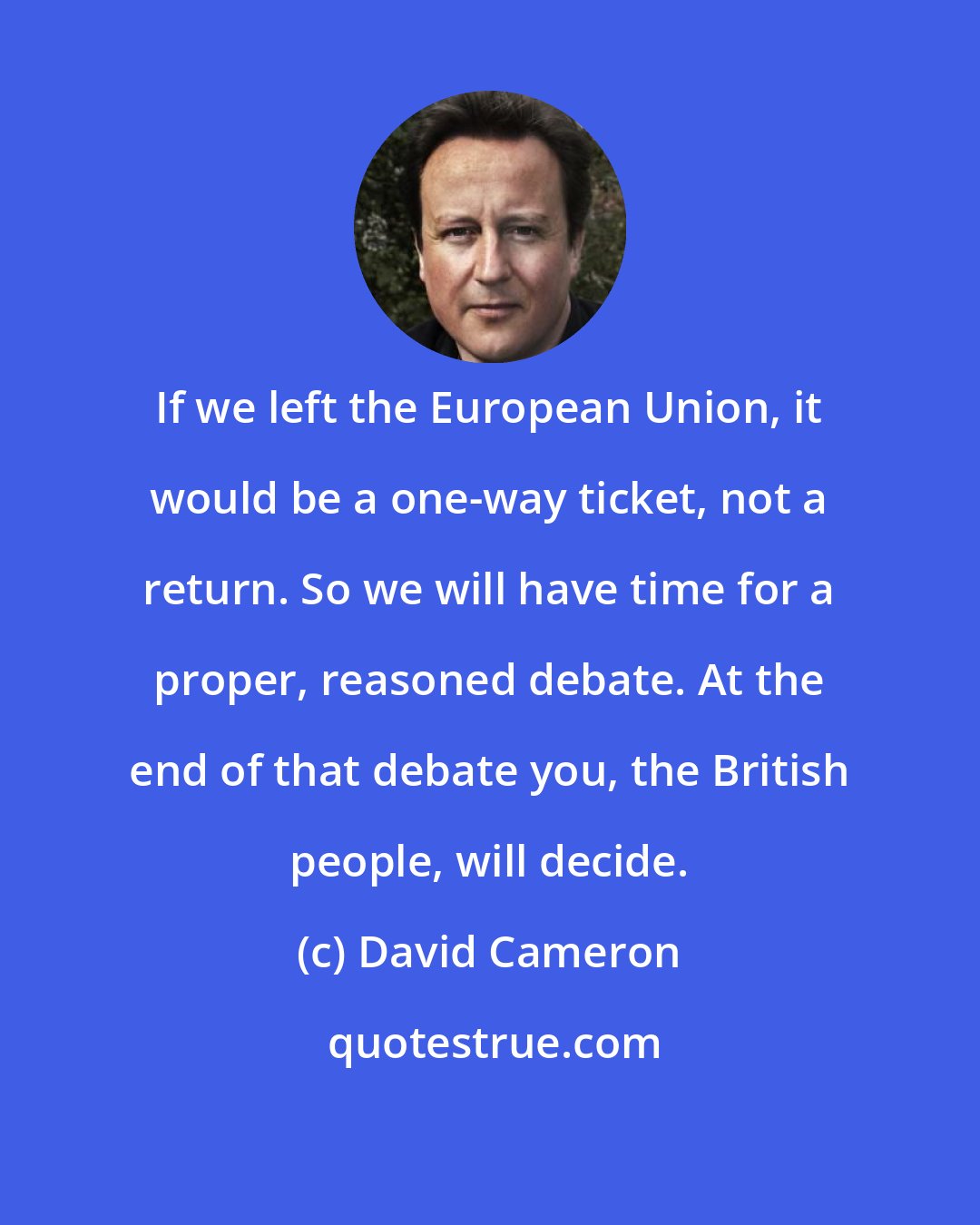 David Cameron: If we left the European Union, it would be a one-way ticket, not a return. So we will have time for a proper, reasoned debate. At the end of that debate you, the British people, will decide.