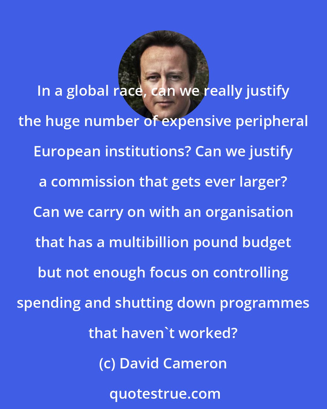 David Cameron: In a global race, can we really justify the huge number of expensive peripheral European institutions? Can we justify a commission that gets ever larger? Can we carry on with an organisation that has a multibillion pound budget but not enough focus on controlling spending and shutting down programmes that haven't worked?