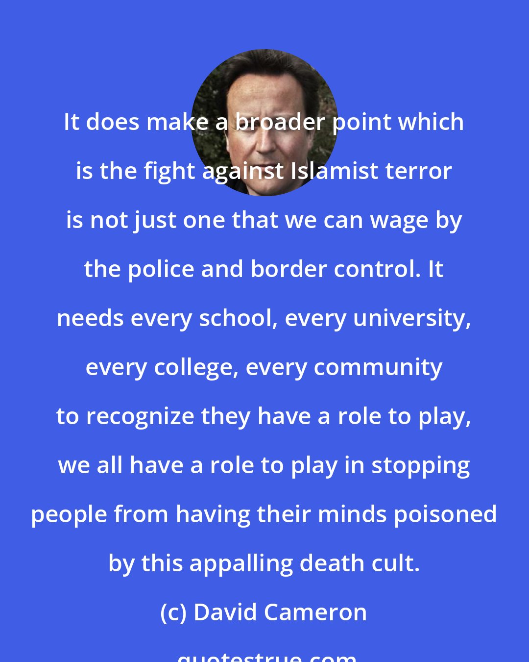 David Cameron: It does make a broader point which is the fight against Islamist terror is not just one that we can wage by the police and border control. It needs every school, every university, every college, every community to recognize they have a role to play, we all have a role to play in stopping people from having their minds poisoned by this appalling death cult.