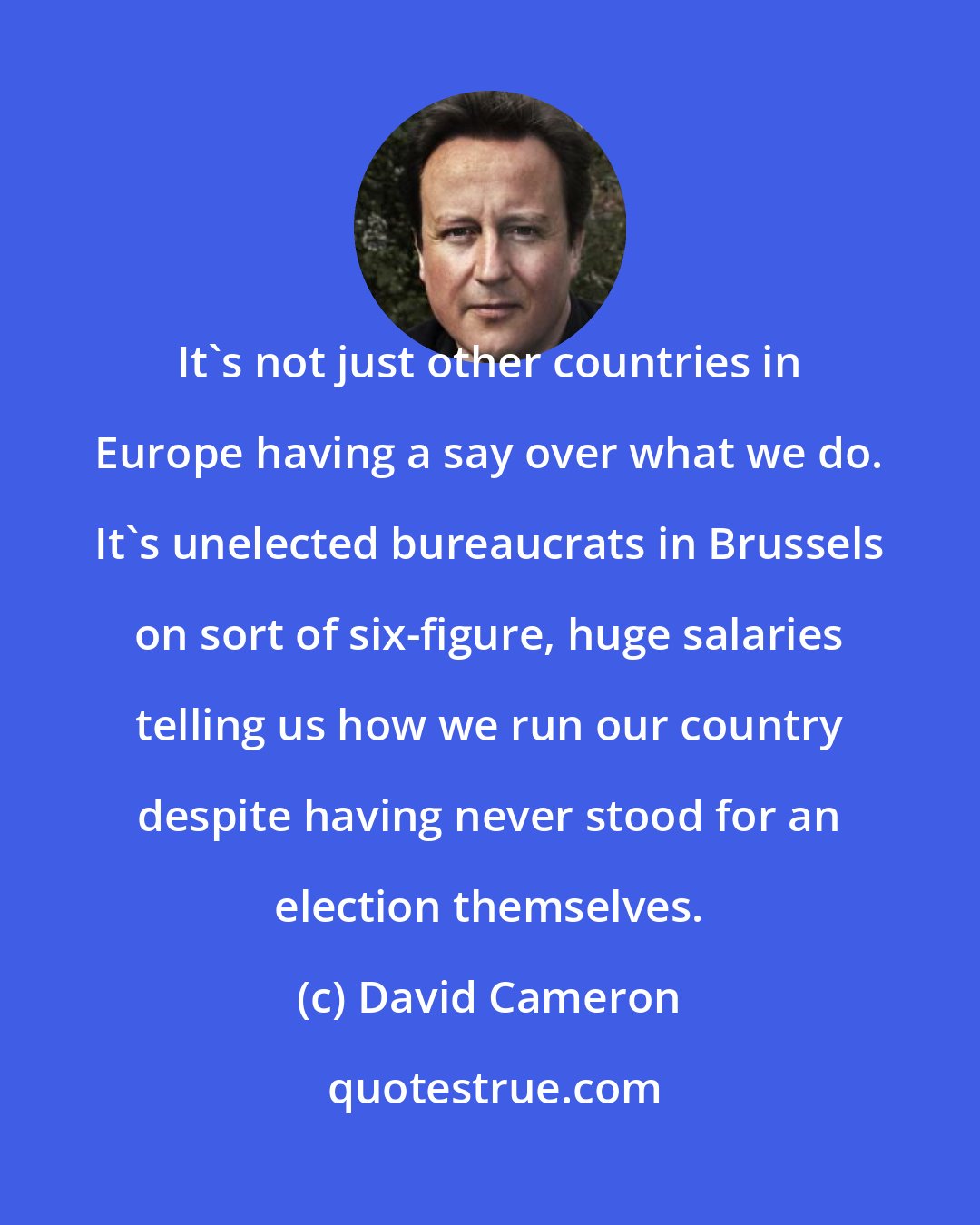 David Cameron: It's not just other countries in Europe having a say over what we do. It's unelected bureaucrats in Brussels on sort of six-figure, huge salaries telling us how we run our country despite having never stood for an election themselves.