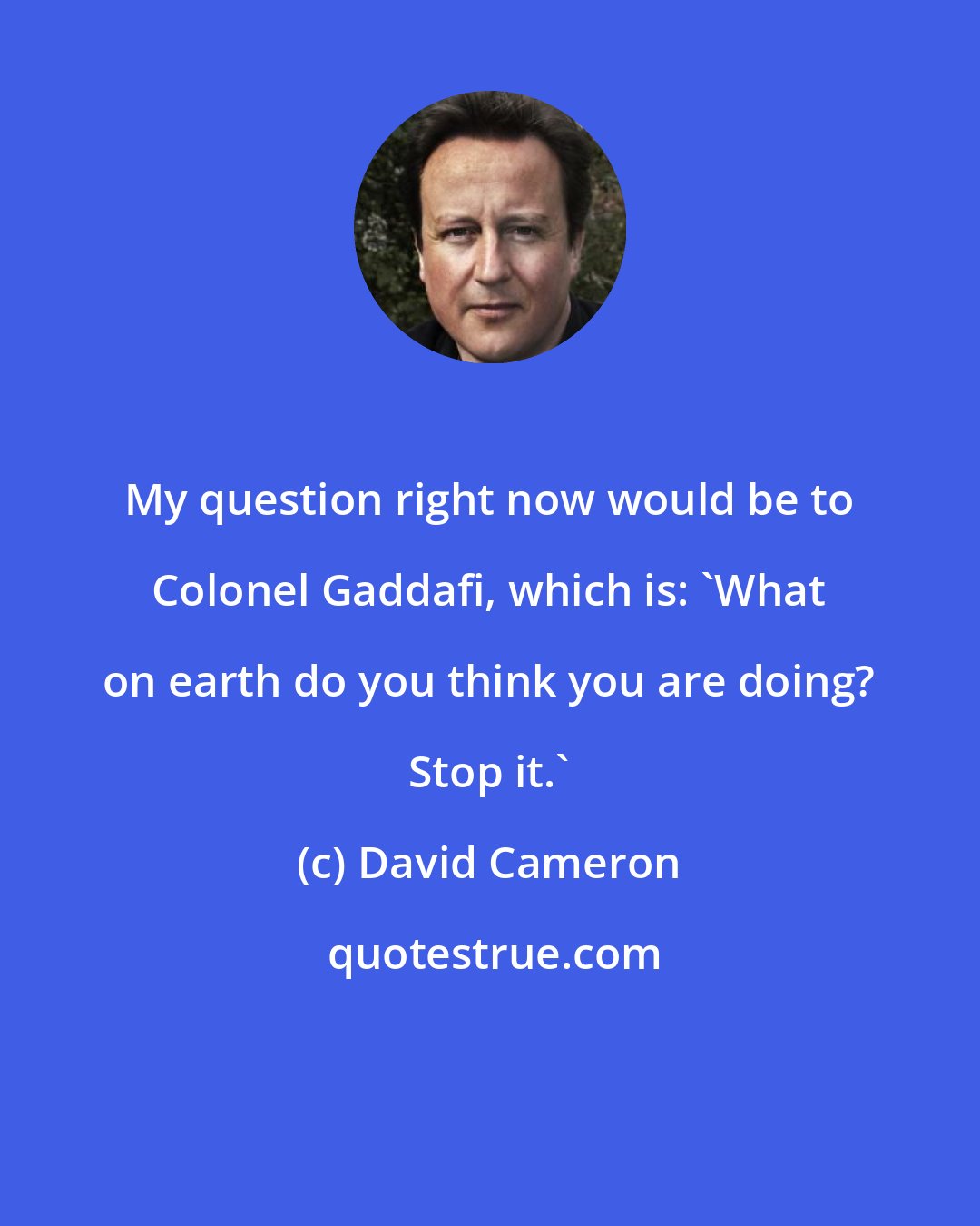 David Cameron: My question right now would be to Colonel Gaddafi, which is: 'What on earth do you think you are doing? Stop it.'