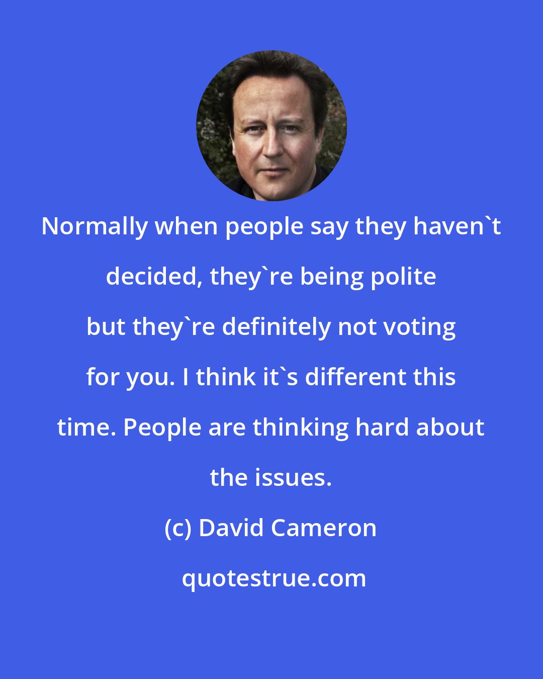 David Cameron: Normally when people say they haven't decided, they're being polite but they're definitely not voting for you. I think it's different this time. People are thinking hard about the issues.