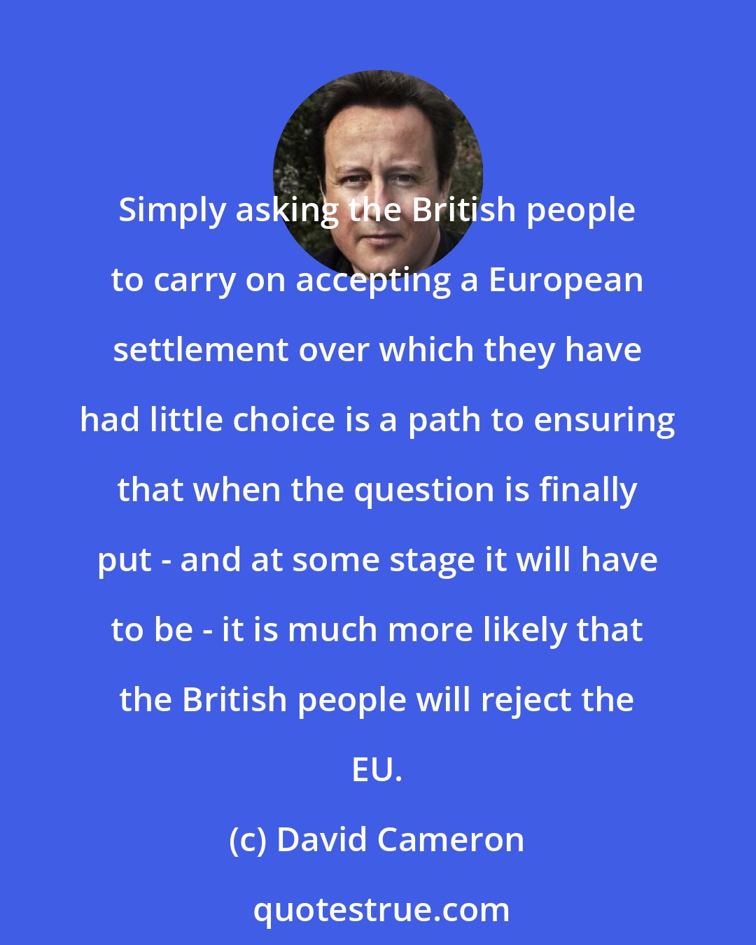 David Cameron: Simply asking the British people to carry on accepting a European settlement over which they have had little choice is a path to ensuring that when the question is finally put - and at some stage it will have to be - it is much more likely that the British people will reject the EU.