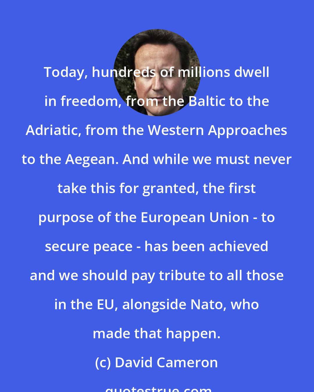 David Cameron: Today, hundreds of millions dwell in freedom, from the Baltic to the Adriatic, from the Western Approaches to the Aegean. And while we must never take this for granted, the first purpose of the European Union - to secure peace - has been achieved and we should pay tribute to all those in the EU, alongside Nato, who made that happen.