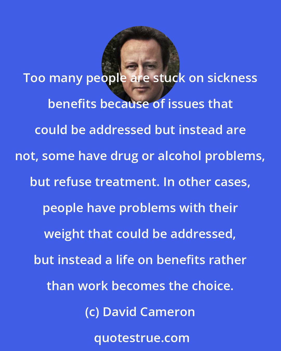 David Cameron: Too many people are stuck on sickness benefits because of issues that could be addressed but instead are not, some have drug or alcohol problems, but refuse treatment. In other cases, people have problems with their weight that could be addressed, but instead a life on benefits rather than work becomes the choice.