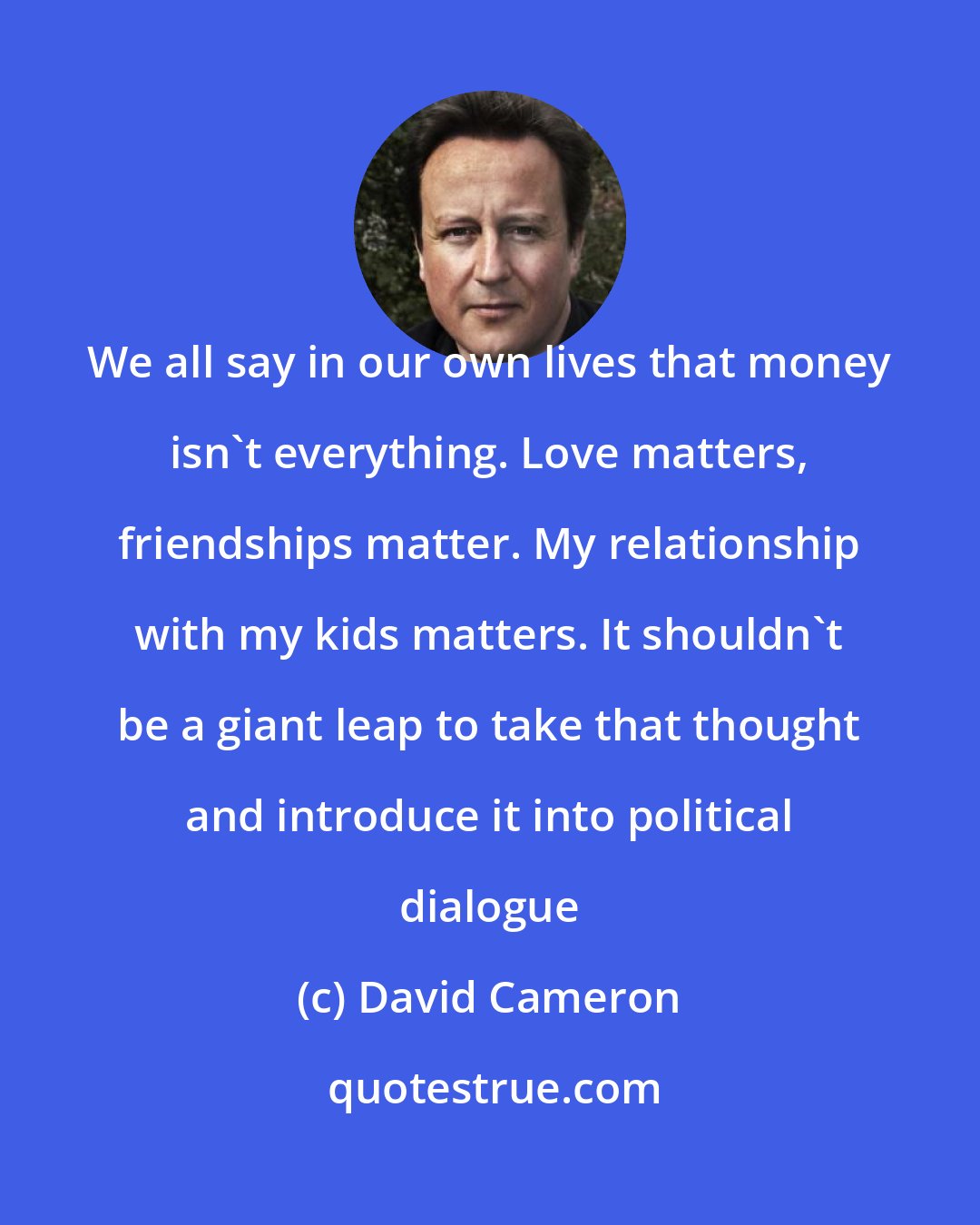 David Cameron: We all say in our own lives that money isn't everything. Love matters, friendships matter. My relationship with my kids matters. It shouldn't be a giant leap to take that thought and introduce it into political dialogue