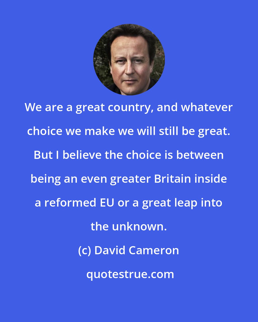 David Cameron: We are a great country, and whatever choice we make we will still be great. But I believe the choice is between being an even greater Britain inside a reformed EU or a great leap into the unknown.