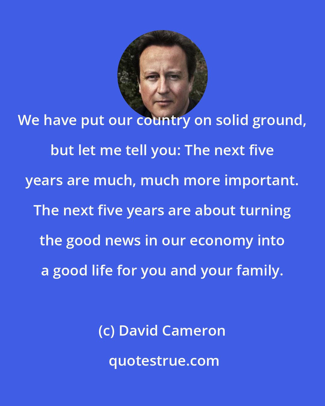 David Cameron: We have put our country on solid ground, but let me tell you: The next five years are much, much more important. The next five years are about turning the good news in our economy into a good life for you and your family.