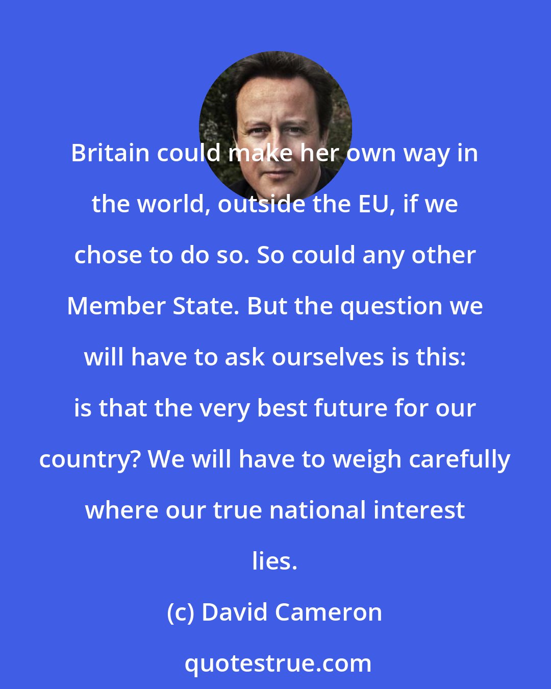 David Cameron: Britain could make her own way in the world, outside the EU, if we chose to do so. So could any other Member State. But the question we will have to ask ourselves is this: is that the very best future for our country? We will have to weigh carefully where our true national interest lies.