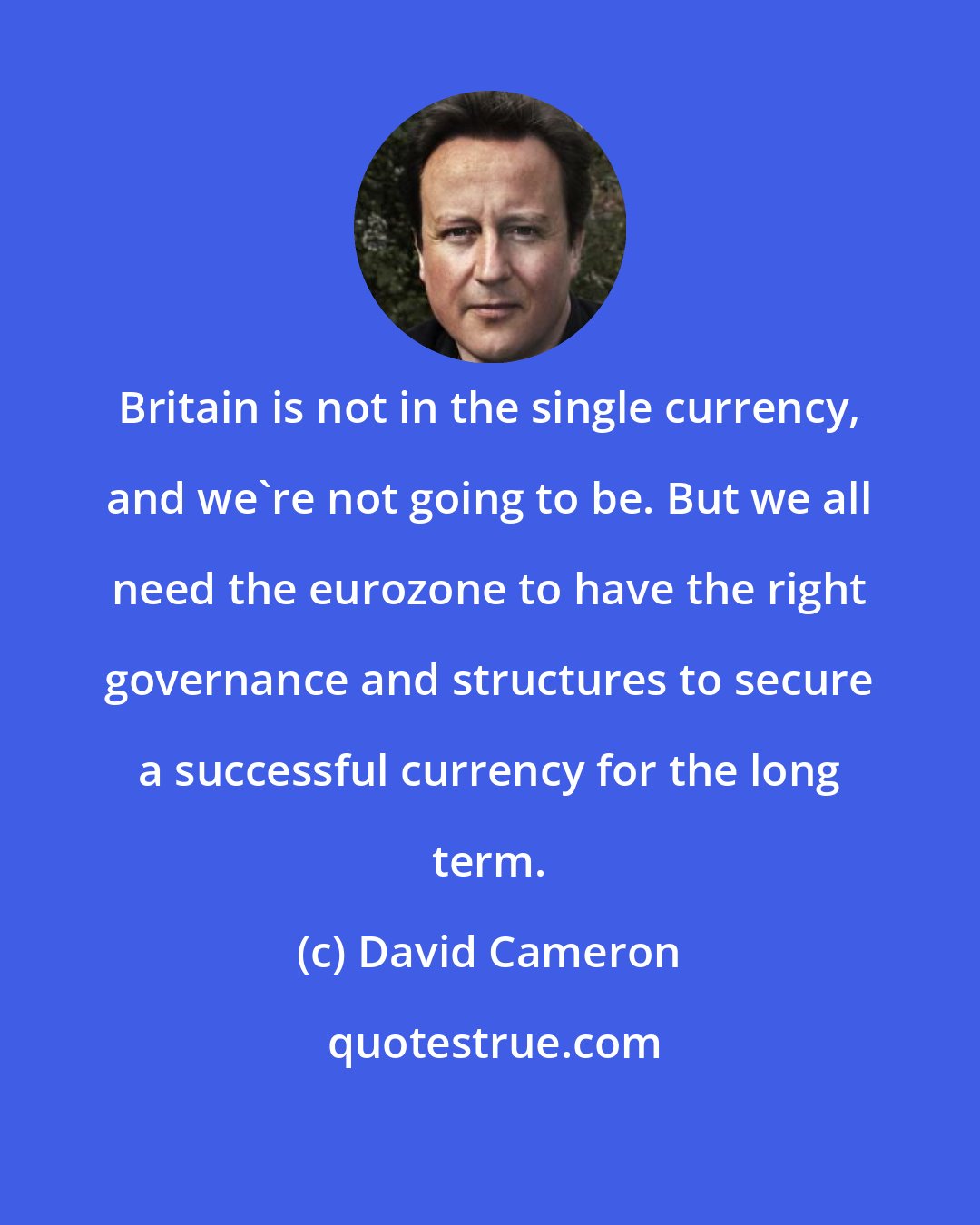 David Cameron: Britain is not in the single currency, and we're not going to be. But we all need the eurozone to have the right governance and structures to secure a successful currency for the long term.