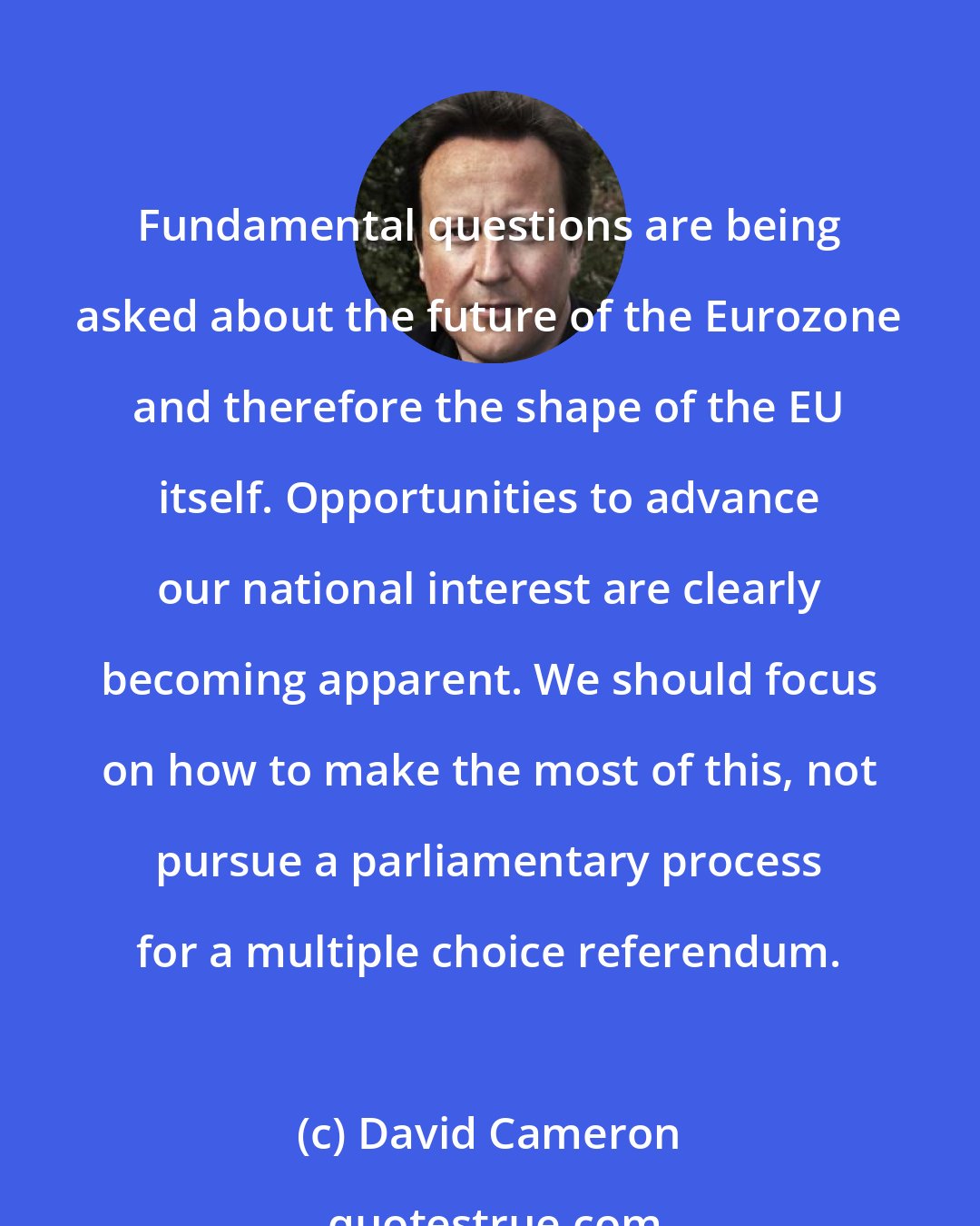 David Cameron: Fundamental questions are being asked about the future of the Eurozone and therefore the shape of the EU itself. Opportunities to advance our national interest are clearly becoming apparent. We should focus on how to make the most of this, not pursue a parliamentary process for a multiple choice referendum.