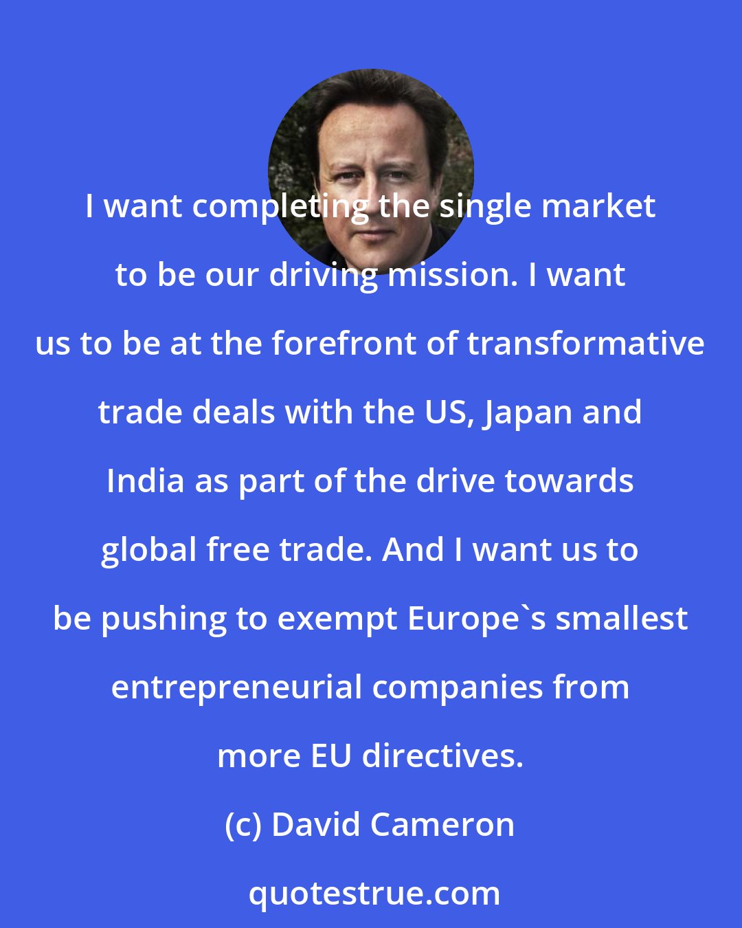 David Cameron: I want completing the single market to be our driving mission. I want us to be at the forefront of transformative trade deals with the US, Japan and India as part of the drive towards global free trade. And I want us to be pushing to exempt Europe's smallest entrepreneurial companies from more EU directives.