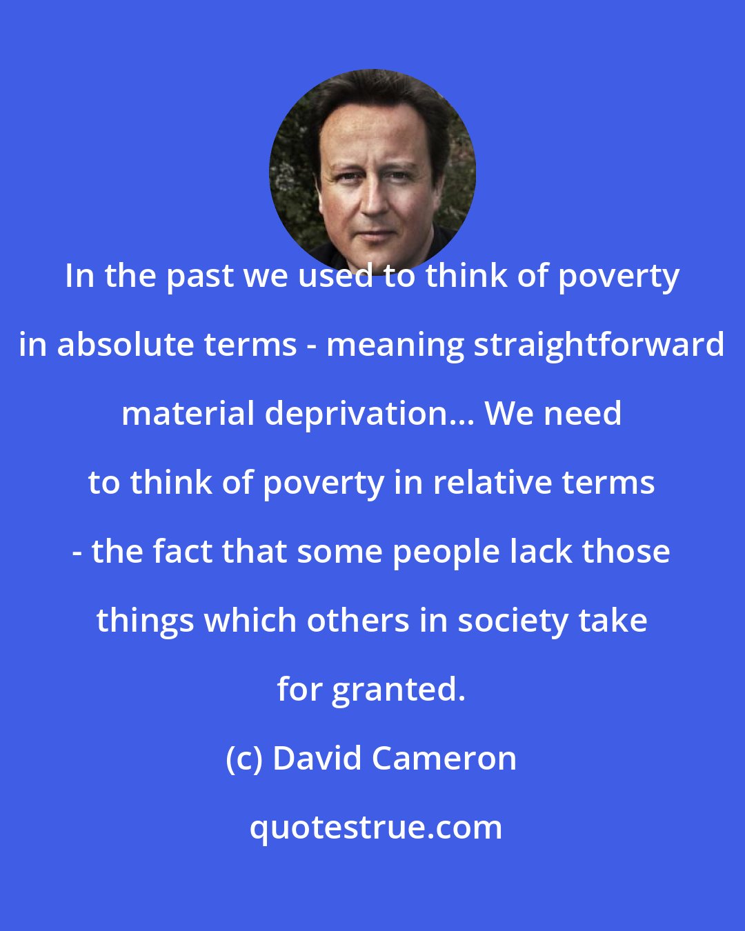 David Cameron: In the past we used to think of poverty in absolute terms - meaning straightforward material deprivation... We need to think of poverty in relative terms - the fact that some people lack those things which others in society take for granted.