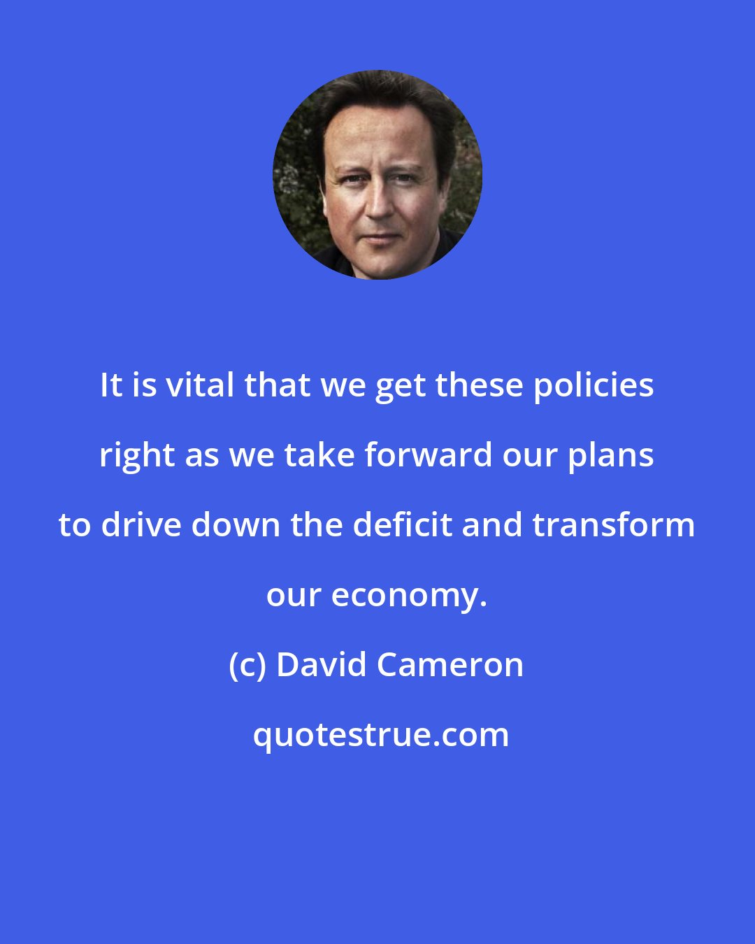 David Cameron: It is vital that we get these policies right as we take forward our plans to drive down the deficit and transform our economy.