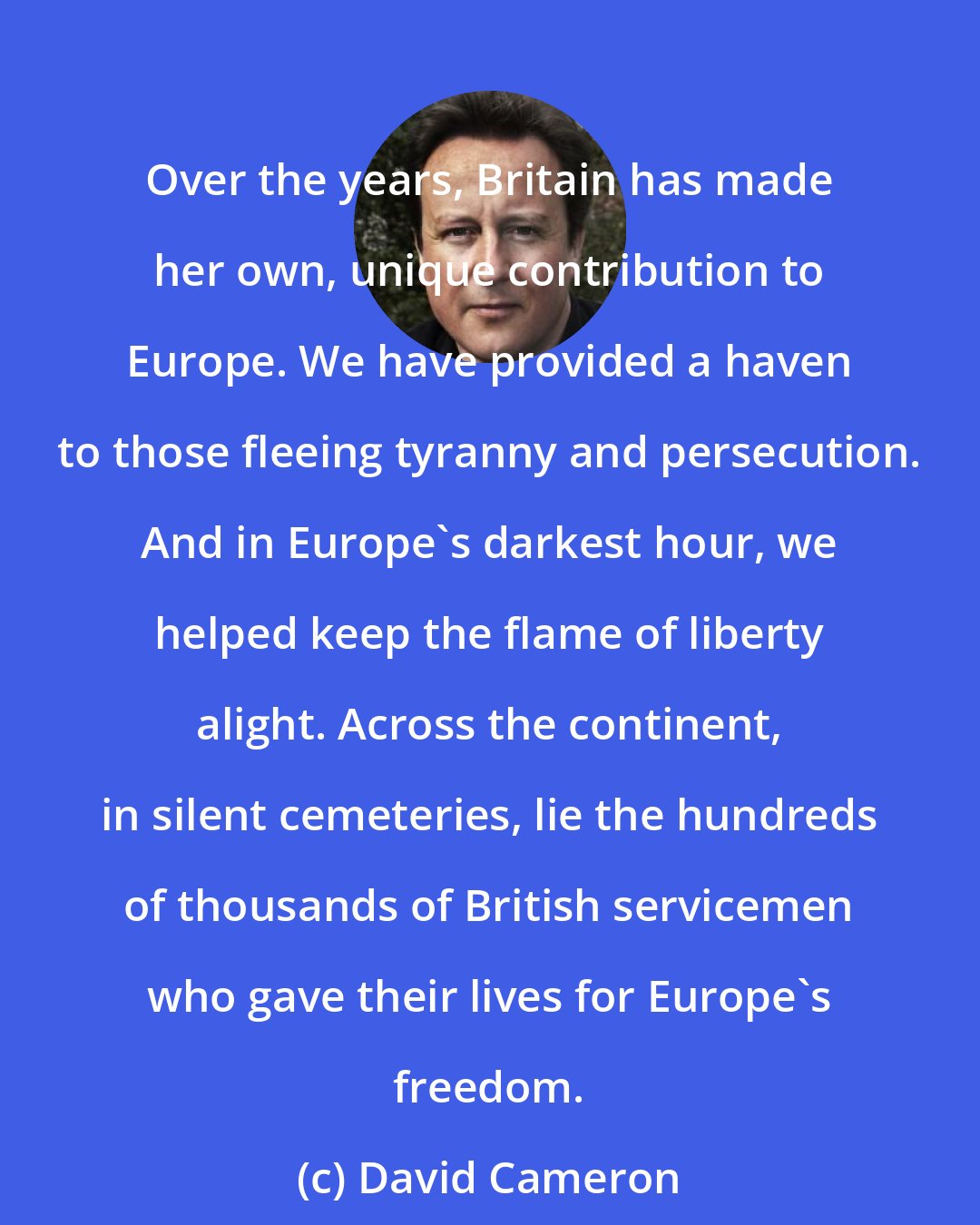 David Cameron: Over the years, Britain has made her own, unique contribution to Europe. We have provided a haven to those fleeing tyranny and persecution. And in Europe's darkest hour, we helped keep the flame of liberty alight. Across the continent, in silent cemeteries, lie the hundreds of thousands of British servicemen who gave their lives for Europe's freedom.