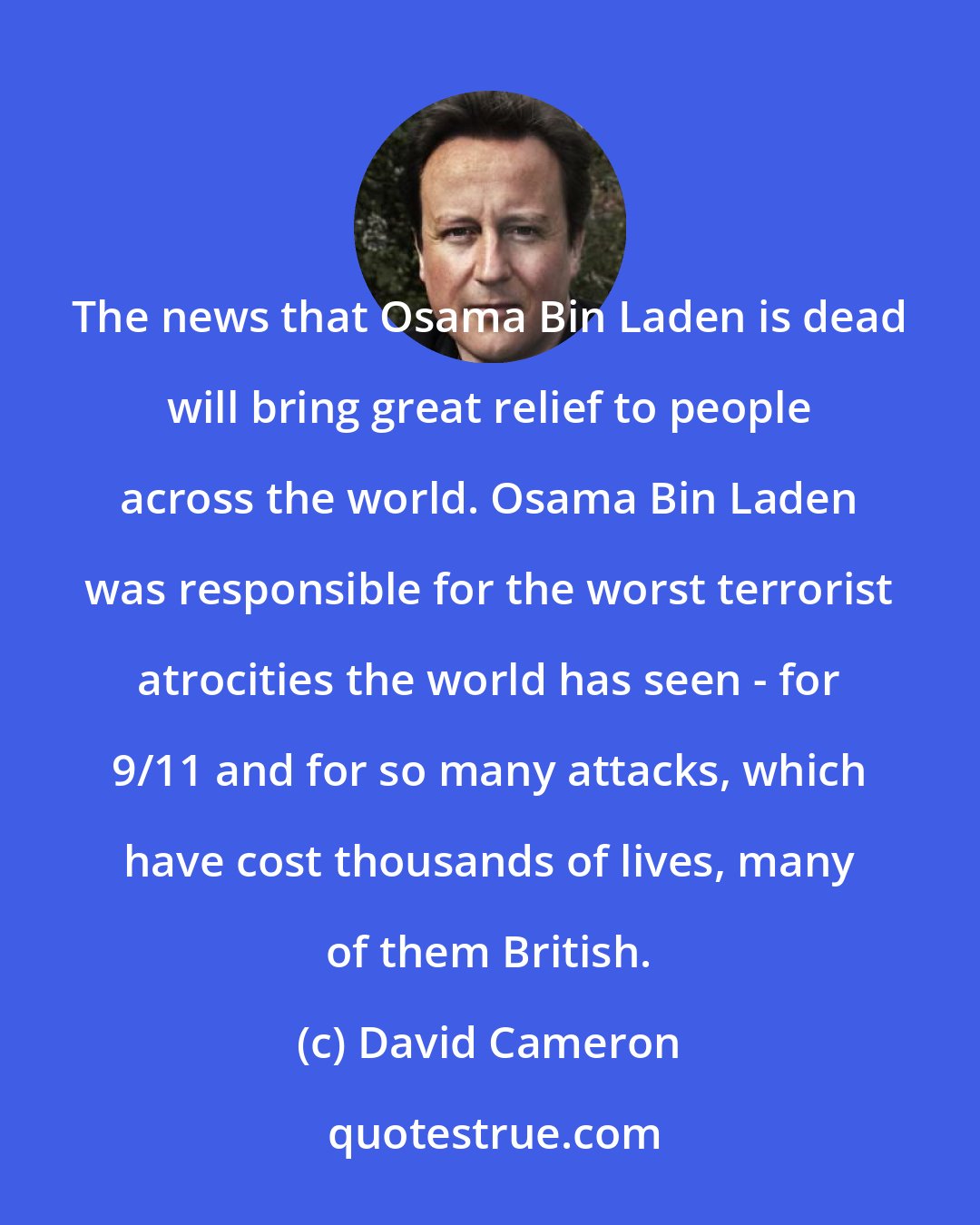 David Cameron: The news that Osama Bin Laden is dead will bring great relief to people across the world. Osama Bin Laden was responsible for the worst terrorist atrocities the world has seen - for 9/11 and for so many attacks, which have cost thousands of lives, many of them British.