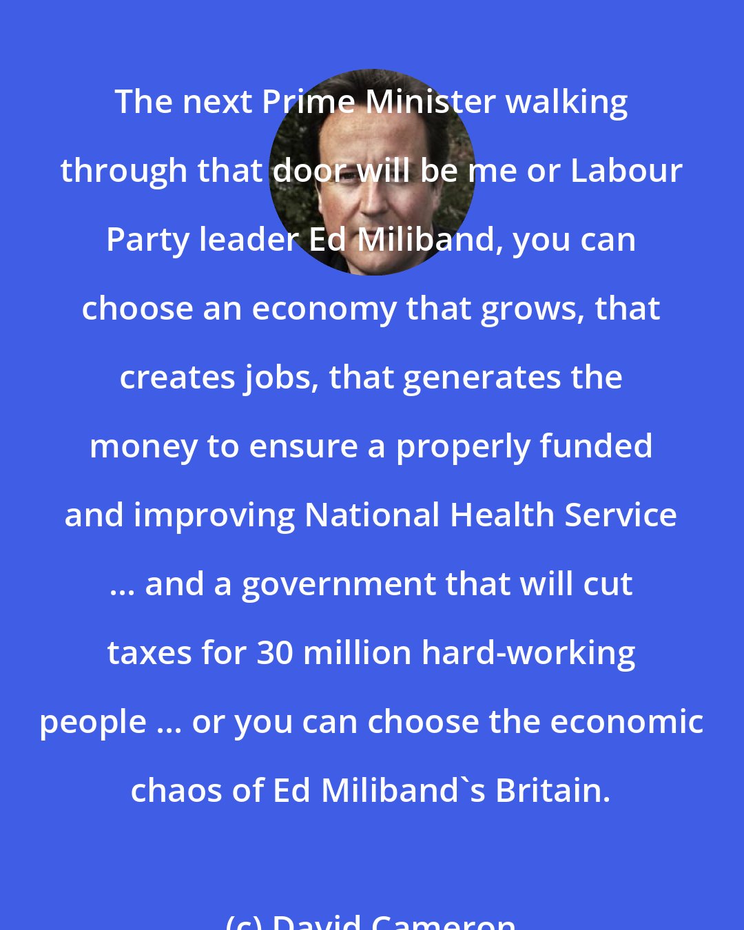 David Cameron: The next Prime Minister walking through that door will be me or Labour Party leader Ed Miliband, you can choose an economy that grows, that creates jobs, that generates the money to ensure a properly funded and improving National Health Service ... and a government that will cut taxes for 30 million hard-working people ... or you can choose the economic chaos of Ed Miliband's Britain.