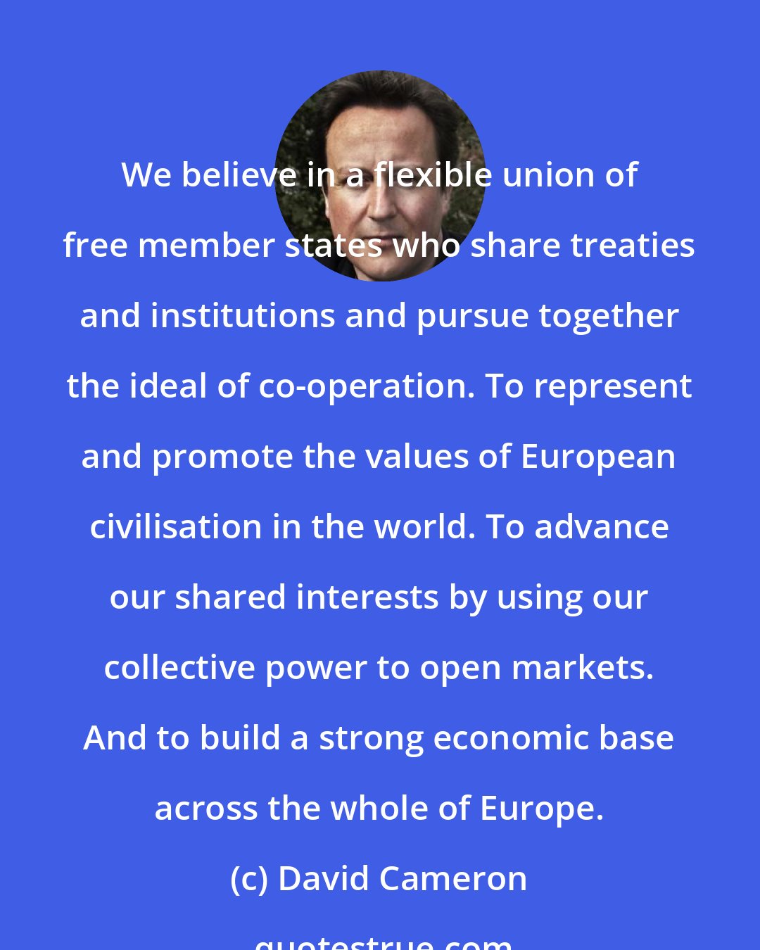 David Cameron: We believe in a flexible union of free member states who share treaties and institutions and pursue together the ideal of co-operation. To represent and promote the values of European civilisation in the world. To advance our shared interests by using our collective power to open markets. And to build a strong economic base across the whole of Europe.