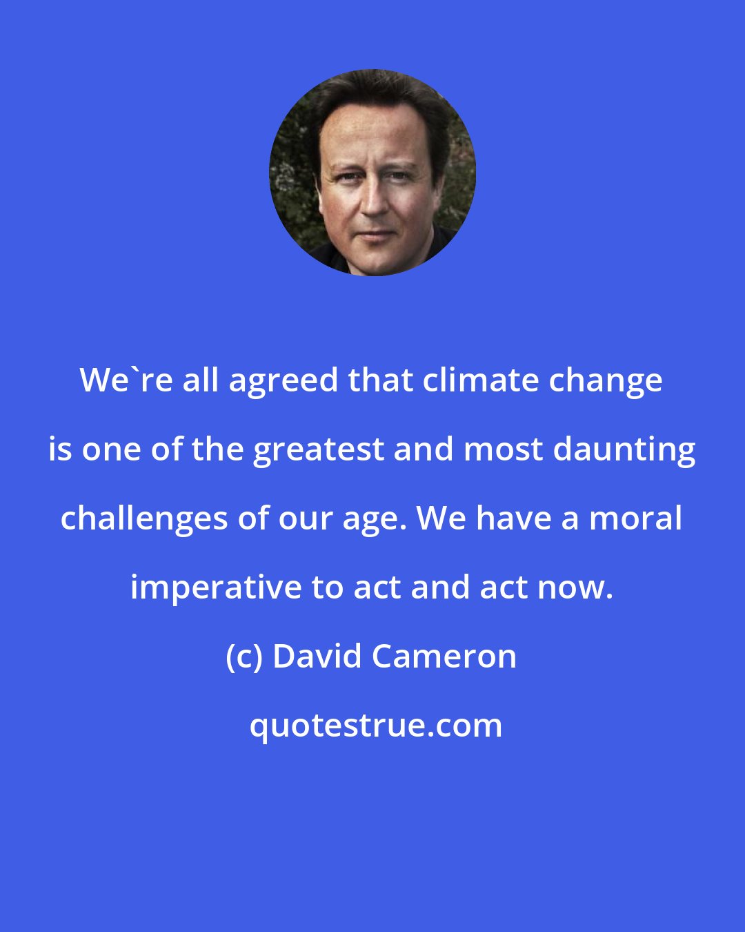 David Cameron: We're all agreed that climate change is one of the greatest and most daunting challenges of our age. We have a moral imperative to act and act now.