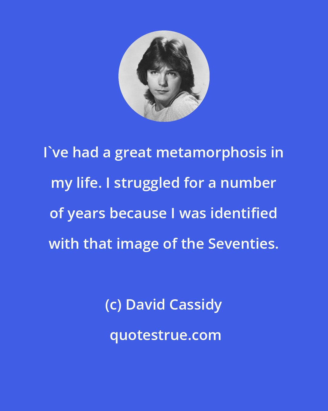David Cassidy: I've had a great metamorphosis in my life. I struggled for a number of years because I was identified with that image of the Seventies.