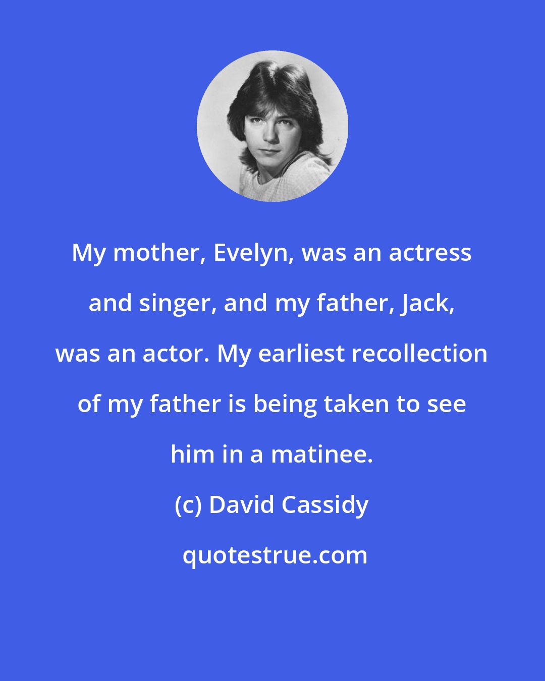 David Cassidy: My mother, Evelyn, was an actress and singer, and my father, Jack, was an actor. My earliest recollection of my father is being taken to see him in a matinee.