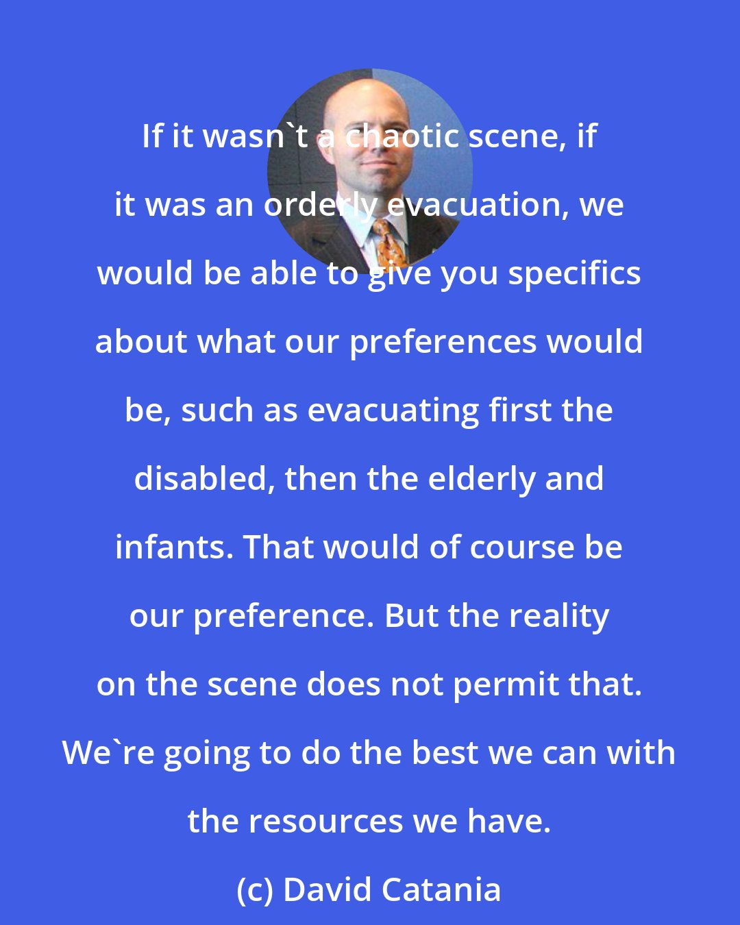 David Catania: If it wasn't a chaotic scene, if it was an orderly evacuation, we would be able to give you specifics about what our preferences would be, such as evacuating first the disabled, then the elderly and infants. That would of course be our preference. But the reality on the scene does not permit that. We're going to do the best we can with the resources we have.