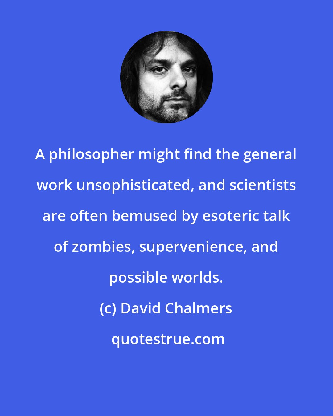 David Chalmers: A philosopher might find the general work unsophisticated, and scientists are often bemused by esoteric talk of zombies, supervenience, and possible worlds.