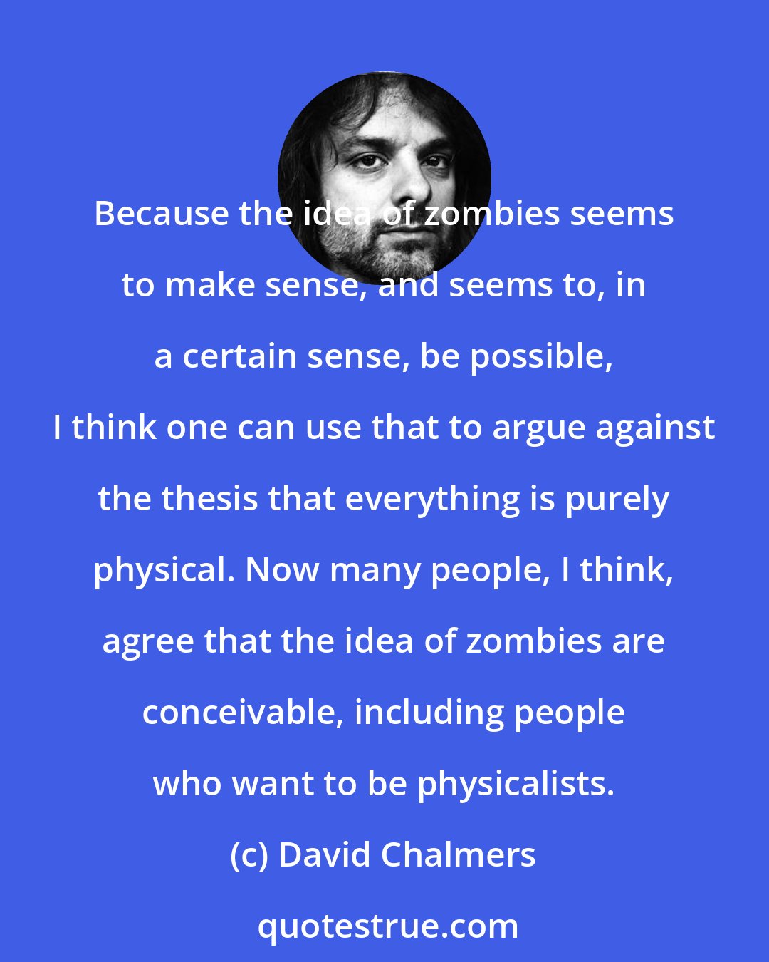 David Chalmers: Because the idea of zombies seems to make sense, and seems to, in a certain sense, be possible, I think one can use that to argue against the thesis that everything is purely physical. Now many people, I think, agree that the idea of zombies are conceivable, including people who want to be physicalists.