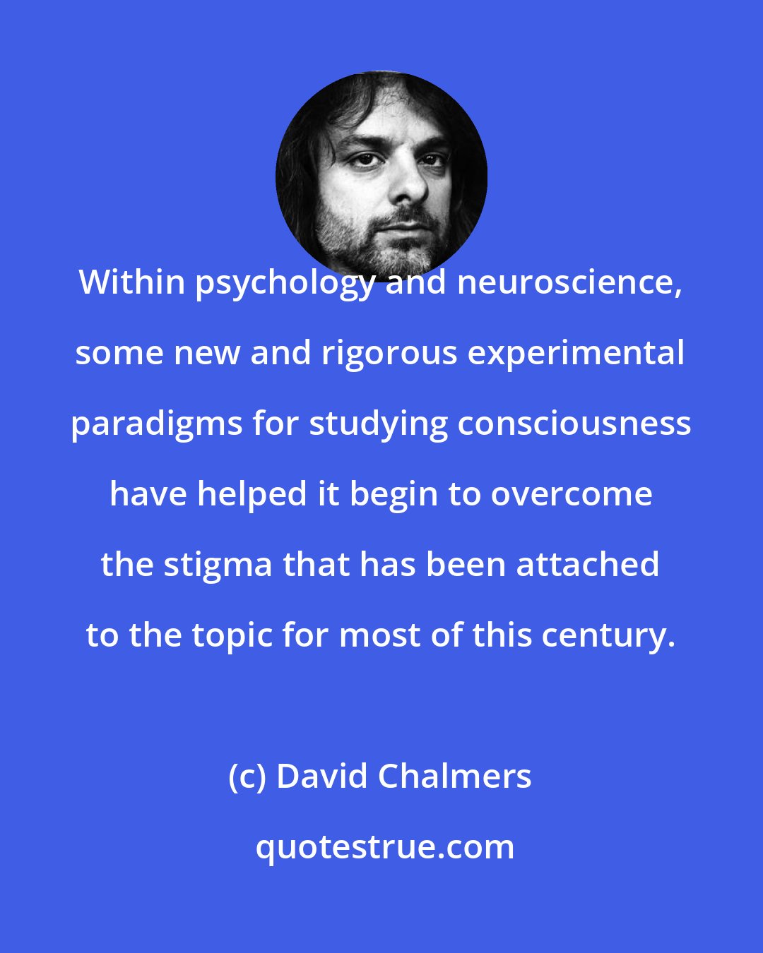 David Chalmers: Within psychology and neuroscience, some new and rigorous experimental paradigms for studying consciousness have helped it begin to overcome the stigma that has been attached to the topic for most of this century.