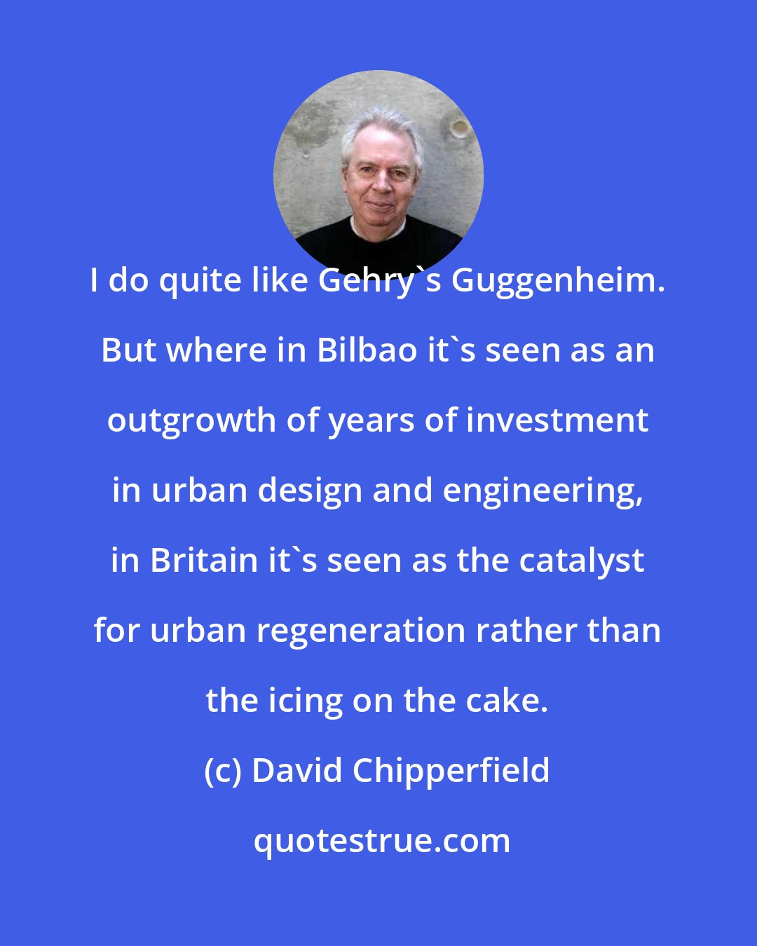 David Chipperfield: I do quite like Gehry's Guggenheim. But where in Bilbao it's seen as an outgrowth of years of investment in urban design and engineering, in Britain it's seen as the catalyst for urban regeneration rather than the icing on the cake.