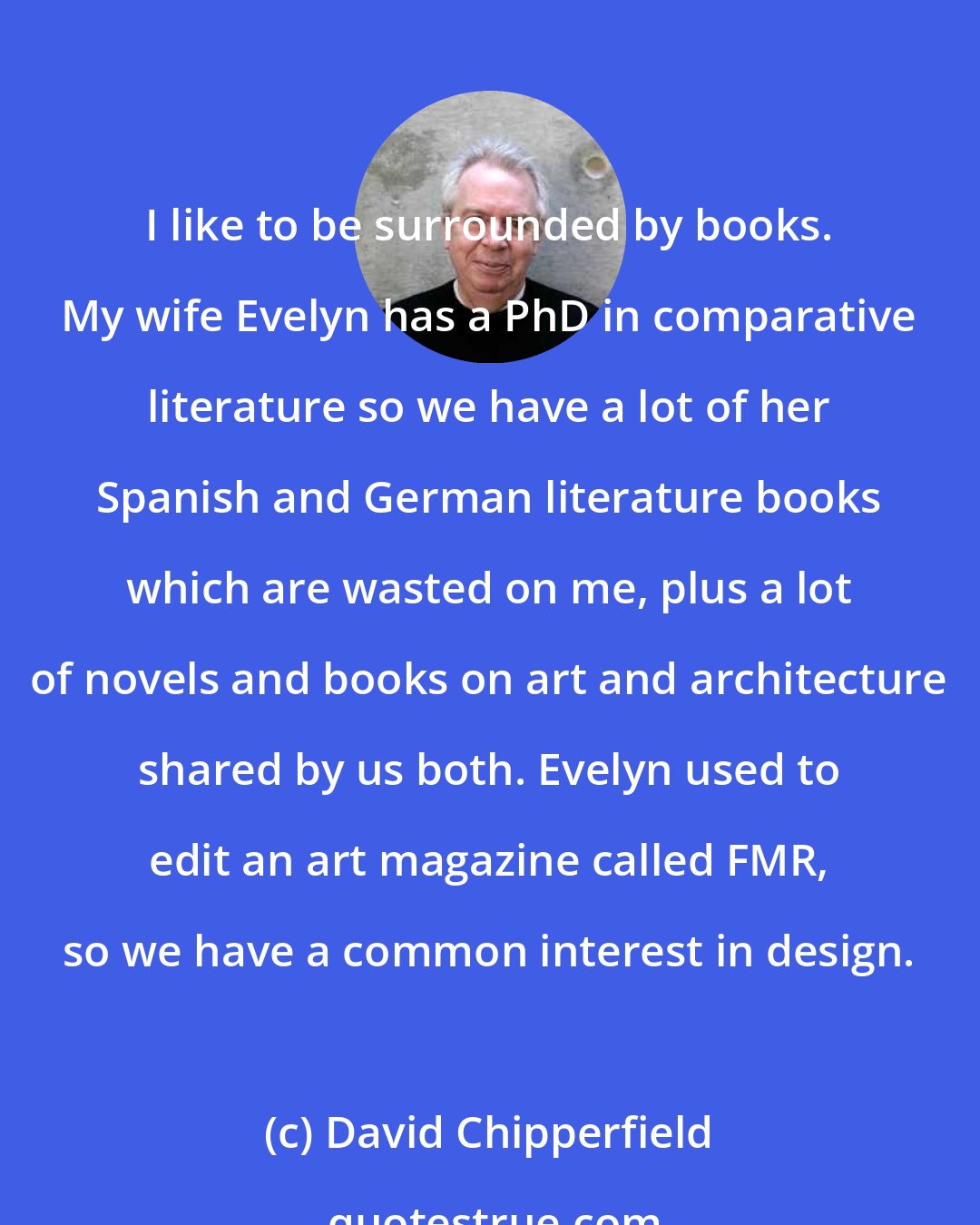 David Chipperfield: I like to be surrounded by books. My wife Evelyn has a PhD in comparative literature so we have a lot of her Spanish and German literature books which are wasted on me, plus a lot of novels and books on art and architecture shared by us both. Evelyn used to edit an art magazine called FMR, so we have a common interest in design.