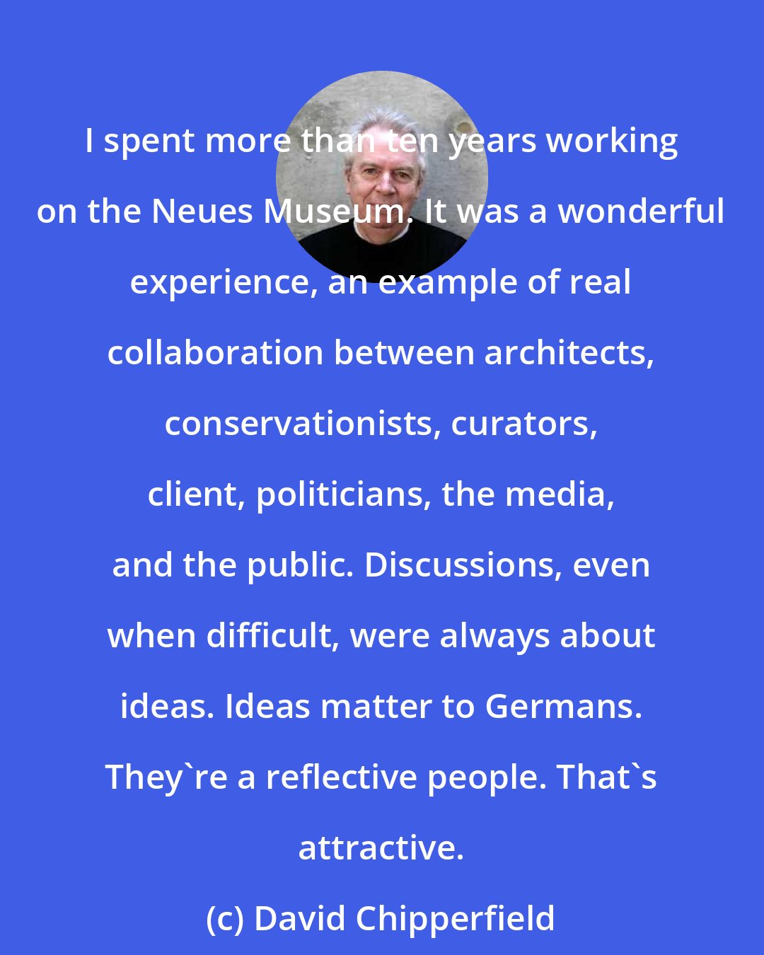 David Chipperfield: I spent more than ten years working on the Neues Museum. It was a wonderful experience, an example of real collaboration between architects, conservationists, curators, client, politicians, the media, and the public. Discussions, even when difficult, were always about ideas. Ideas matter to Germans. They're a reflective people. That's attractive.