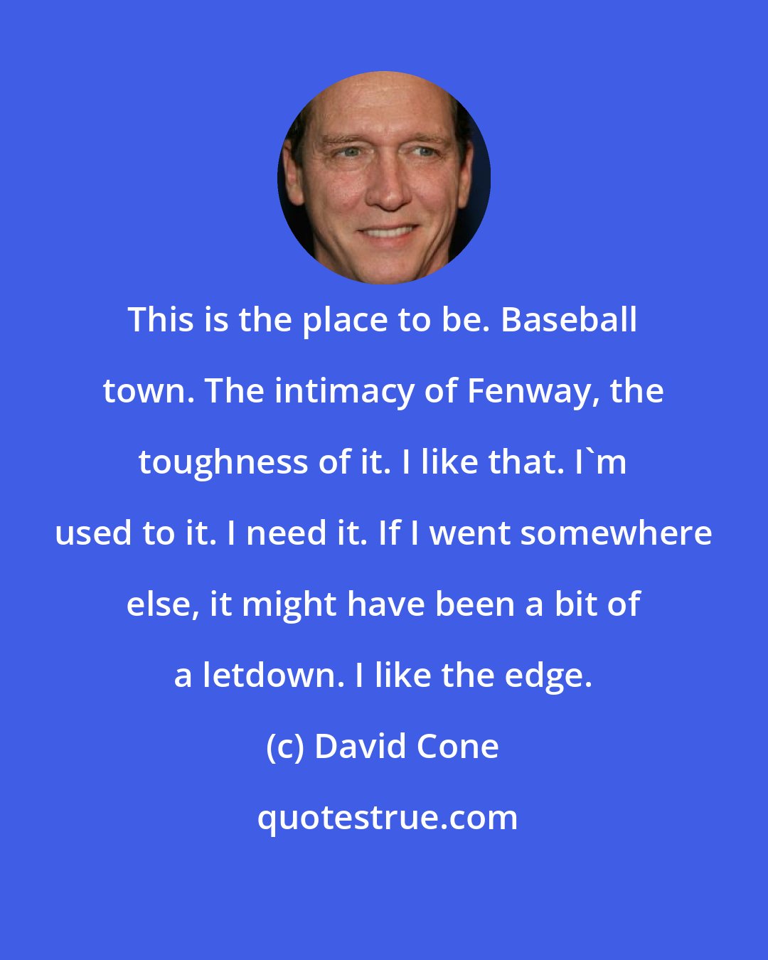 David Cone: This is the place to be. Baseball town. The intimacy of Fenway, the toughness of it. I like that. I'm used to it. I need it. If I went somewhere else, it might have been a bit of a letdown. I like the edge.