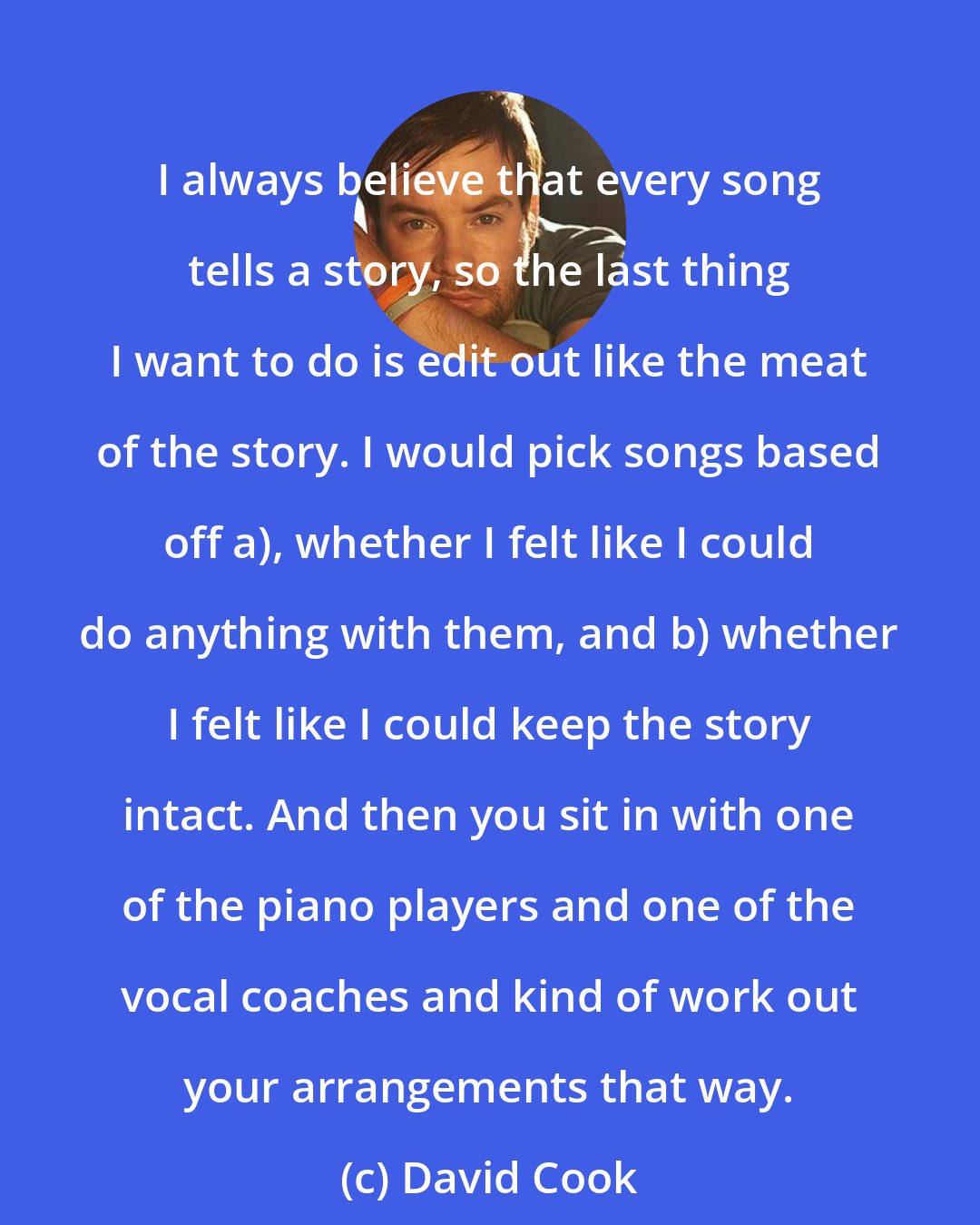 David Cook: I always believe that every song tells a story, so the last thing I want to do is edit out like the meat of the story. I would pick songs based off a), whether I felt like I could do anything with them, and b) whether I felt like I could keep the story intact. And then you sit in with one of the piano players and one of the vocal coaches and kind of work out your arrangements that way.