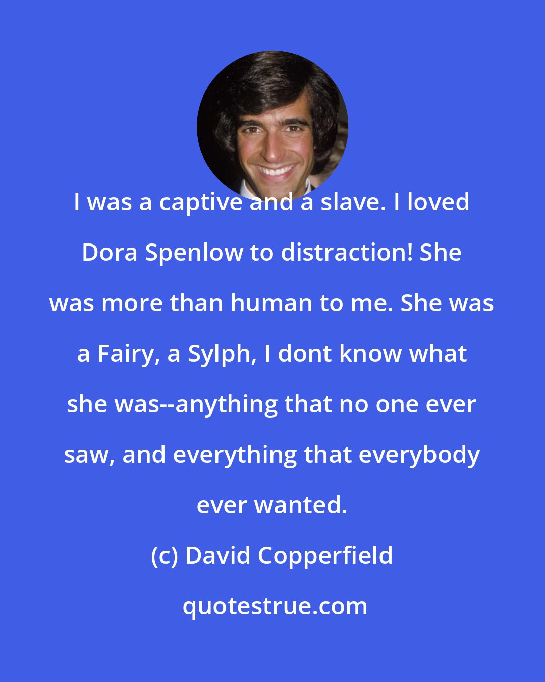 David Copperfield: I was a captive and a slave. I loved Dora Spenlow to distraction! She was more than human to me. She was a Fairy, a Sylph, I dont know what she was--anything that no one ever saw, and everything that everybody ever wanted.