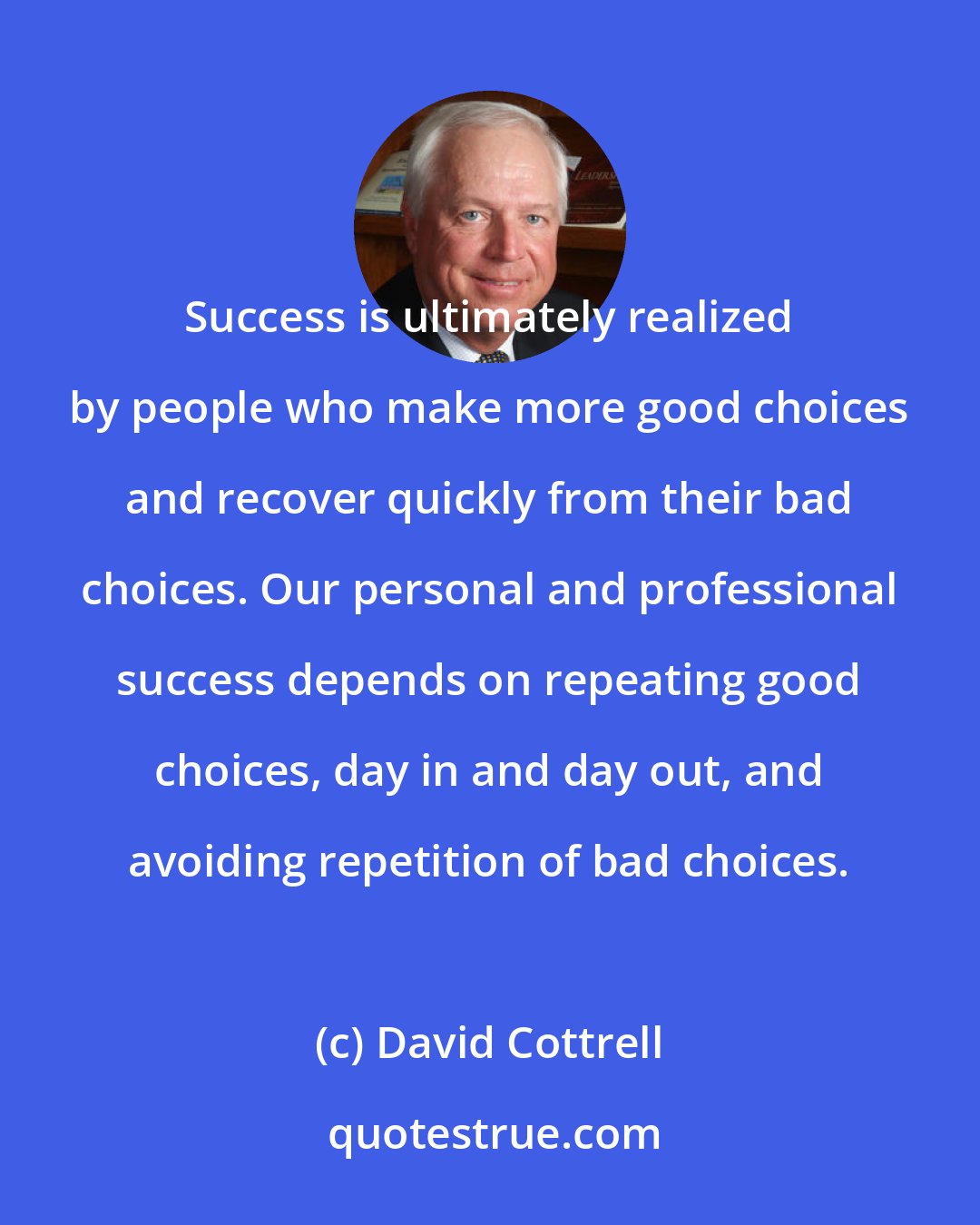 David Cottrell: Success is ultimately realized by people who make more good choices and recover quickly from their bad choices. Our personal and professional success depends on repeating good choices, day in and day out, and avoiding repetition of bad choices.