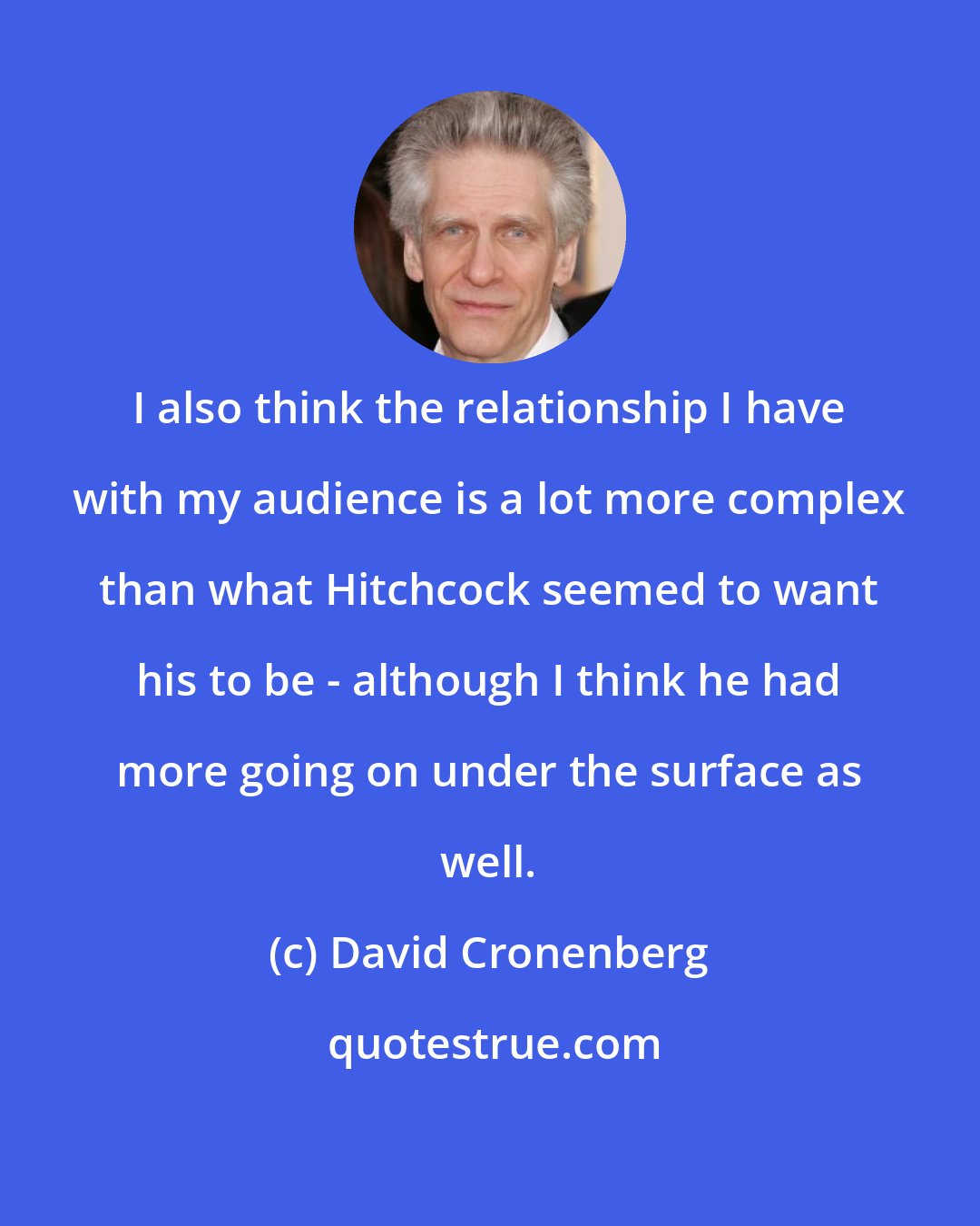 David Cronenberg: I also think the relationship I have with my audience is a lot more complex than what Hitchcock seemed to want his to be - although I think he had more going on under the surface as well.