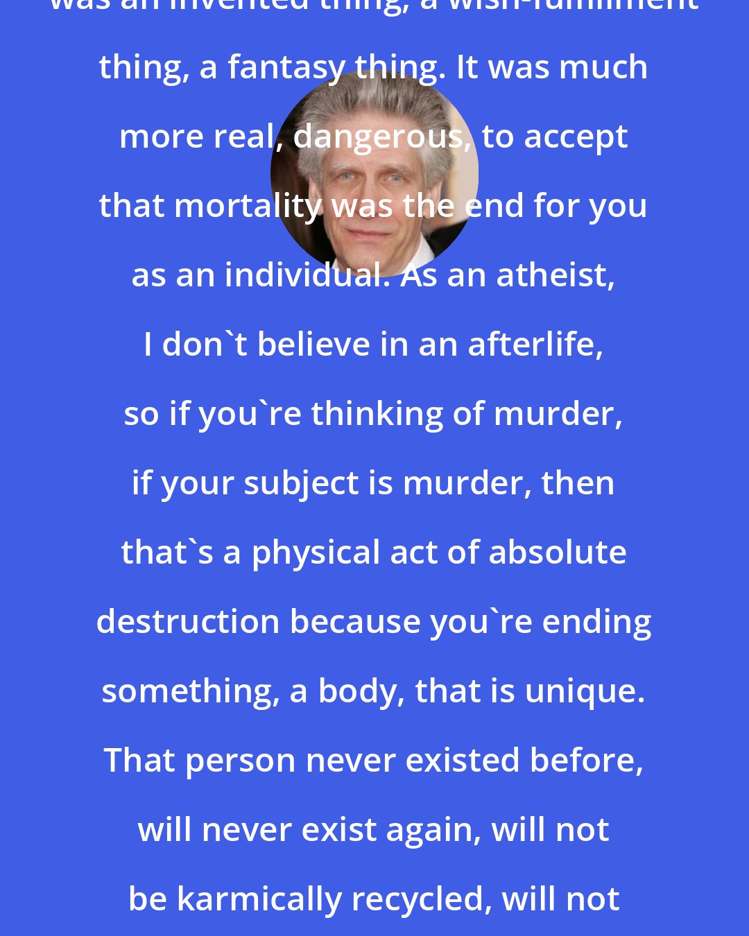 David Cronenberg: It was apparent to me that religion was an invented thing, a wish-fulfillment thing, a fantasy thing. It was much more real, dangerous, to accept that mortality was the end for you as an individual. As an atheist, I don't believe in an afterlife, so if you're thinking of murder, if your subject is murder, then that's a physical act of absolute destruction because you're ending something, a body, that is unique. That person never existed before, will never exist again, will not be karmically recycled, will not go to heaven, therefore I take it seriously.