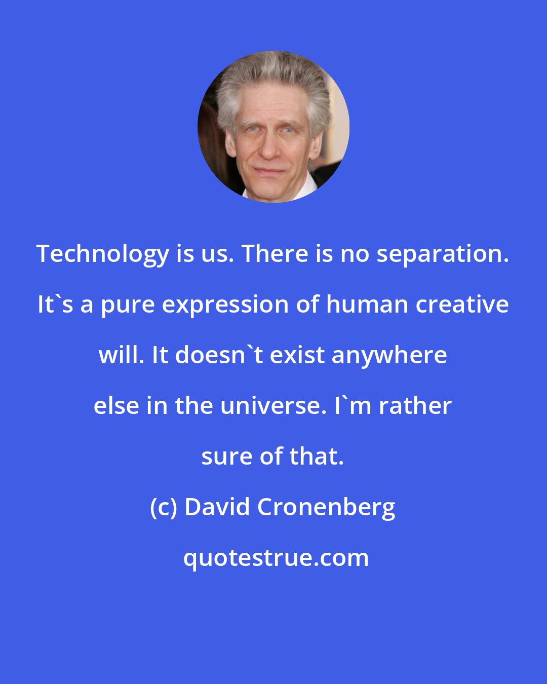 David Cronenberg: Technology is us. There is no separation. It's a pure expression of human creative will. It doesn't exist anywhere else in the universe. I'm rather sure of that.