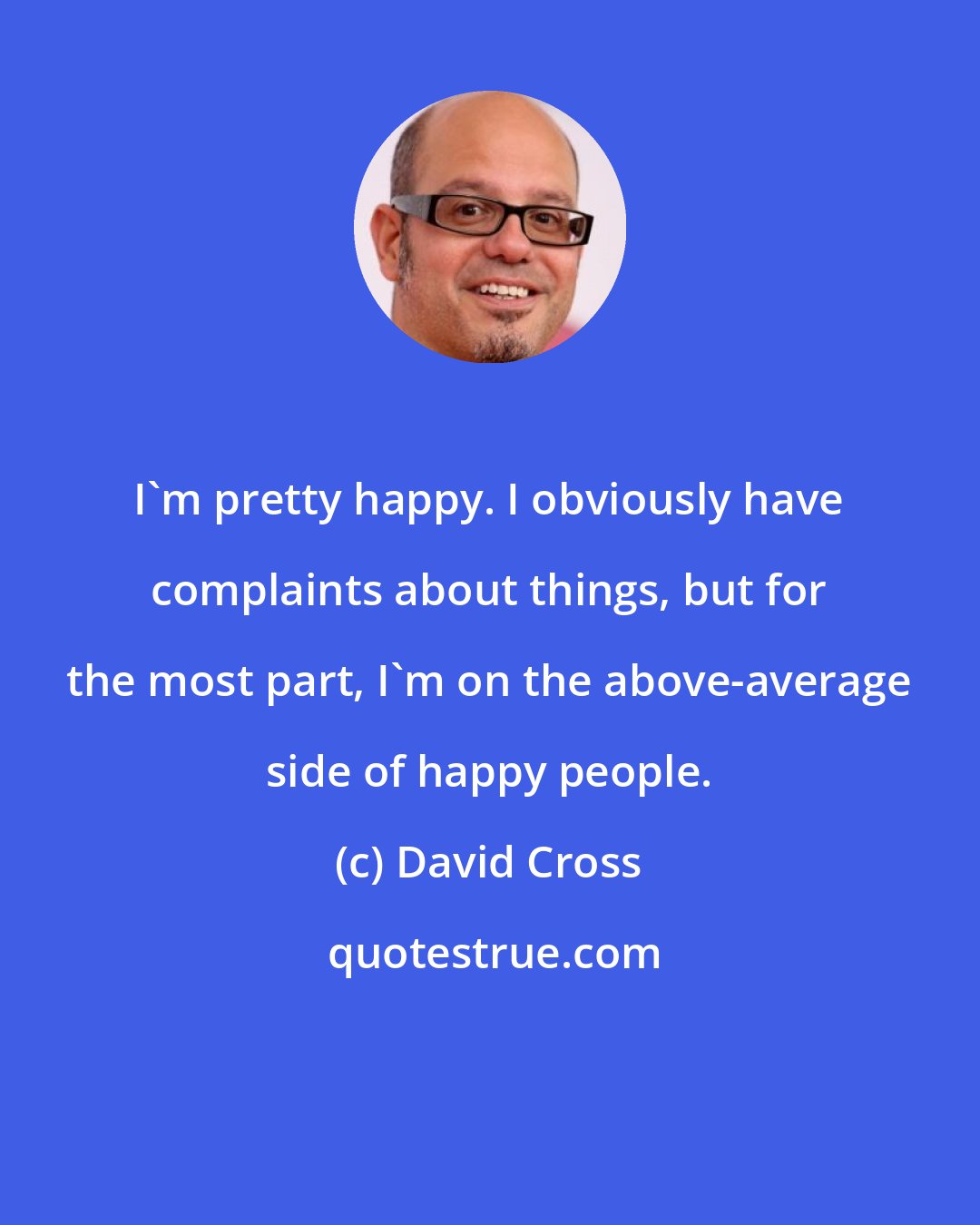 David Cross: I'm pretty happy. I obviously have complaints about things, but for the most part, I'm on the above-average side of happy people.