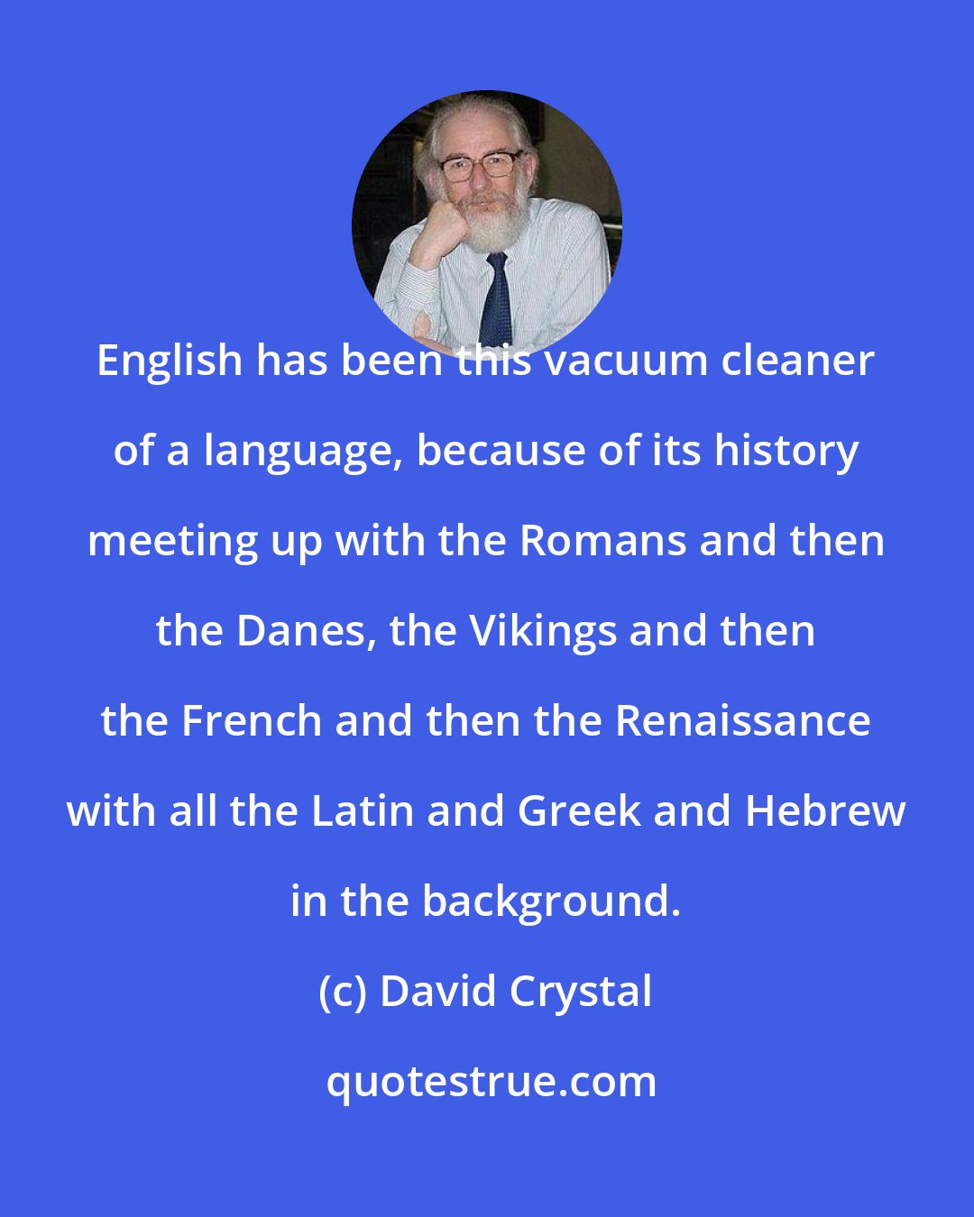 David Crystal: English has been this vacuum cleaner of a language, because of its history meeting up with the Romans and then the Danes, the Vikings and then the French and then the Renaissance with all the Latin and Greek and Hebrew in the background.