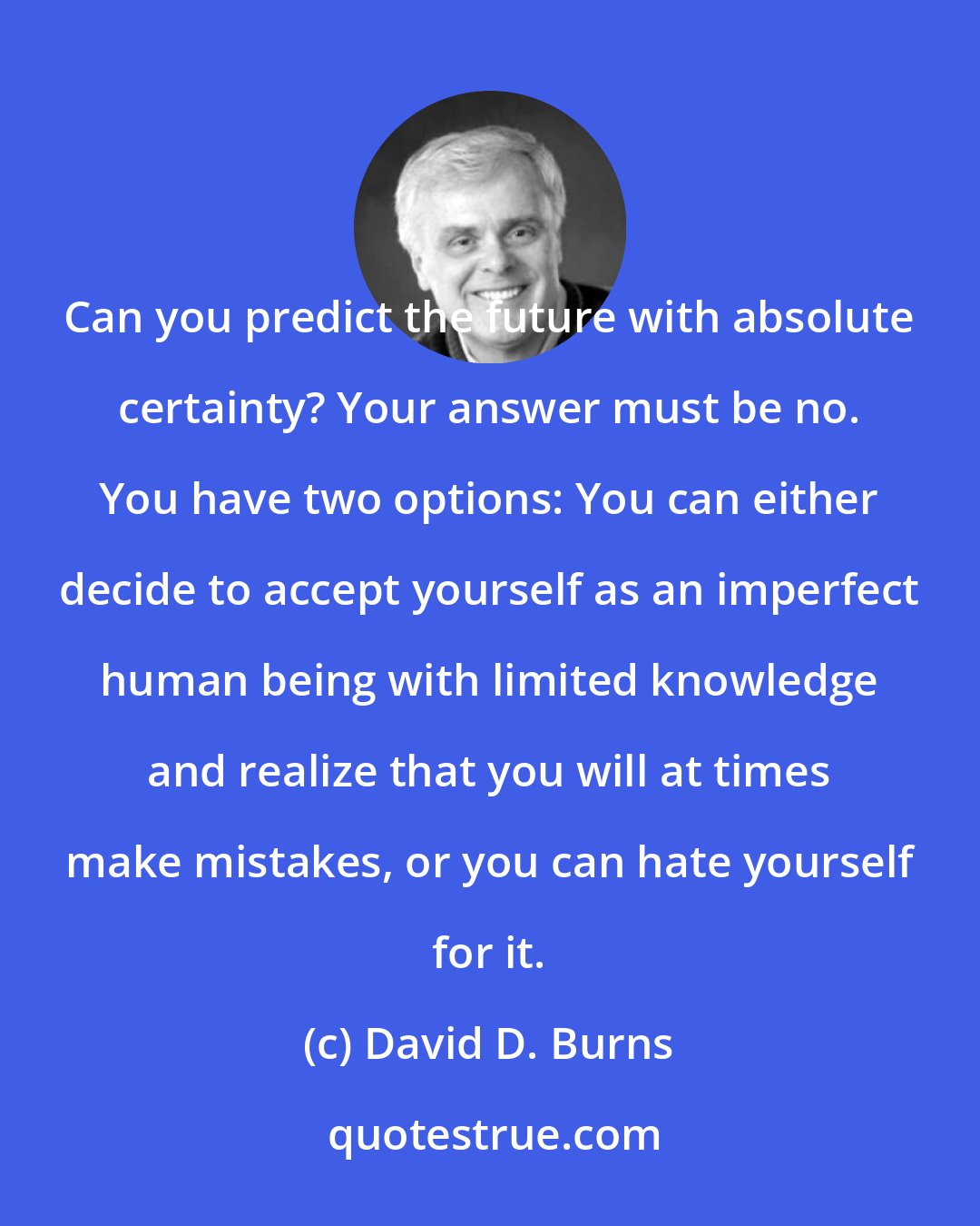 David D. Burns: Can you predict the future with absolute certainty? Your answer must be no. You have two options: You can either decide to accept yourself as an imperfect human being with limited knowledge and realize that you will at times make mistakes, or you can hate yourself for it.