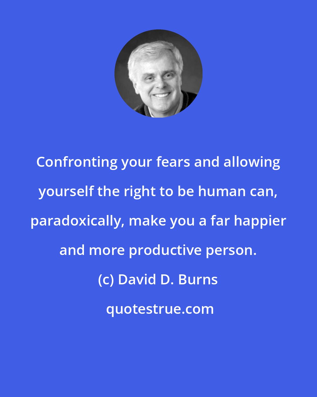 David D. Burns: Confronting your fears and allowing yourself the right to be human can, paradoxically, make you a far happier and more productive person.