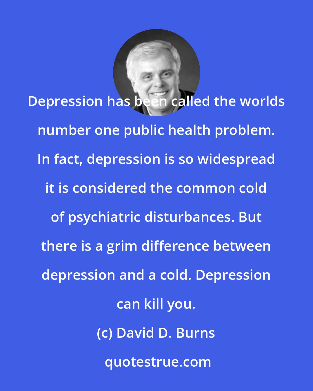 David D. Burns: Depression has been called the worlds number one public health problem. In fact, depression is so widespread it is considered the common cold of psychiatric disturbances. But there is a grim difference between depression and a cold. Depression can kill you.