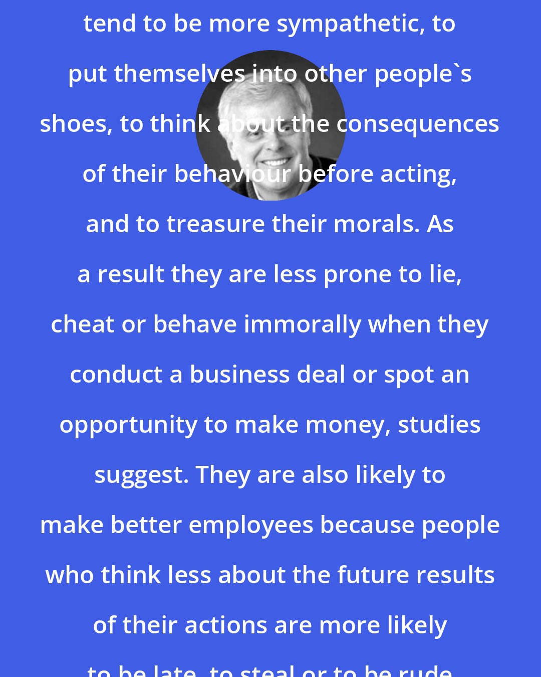 David D. Burns: People who expect to feel guilty tend to be more sympathetic, to put themselves into other people's shoes, to think about the consequences of their behaviour before acting, and to treasure their morals. As a result they are less prone to lie, cheat or behave immorally when they conduct a business deal or spot an opportunity to make money, studies suggest. They are also likely to make better employees because people who think less about the future results of their actions are more likely to be late, to steal or to be rude to clients.