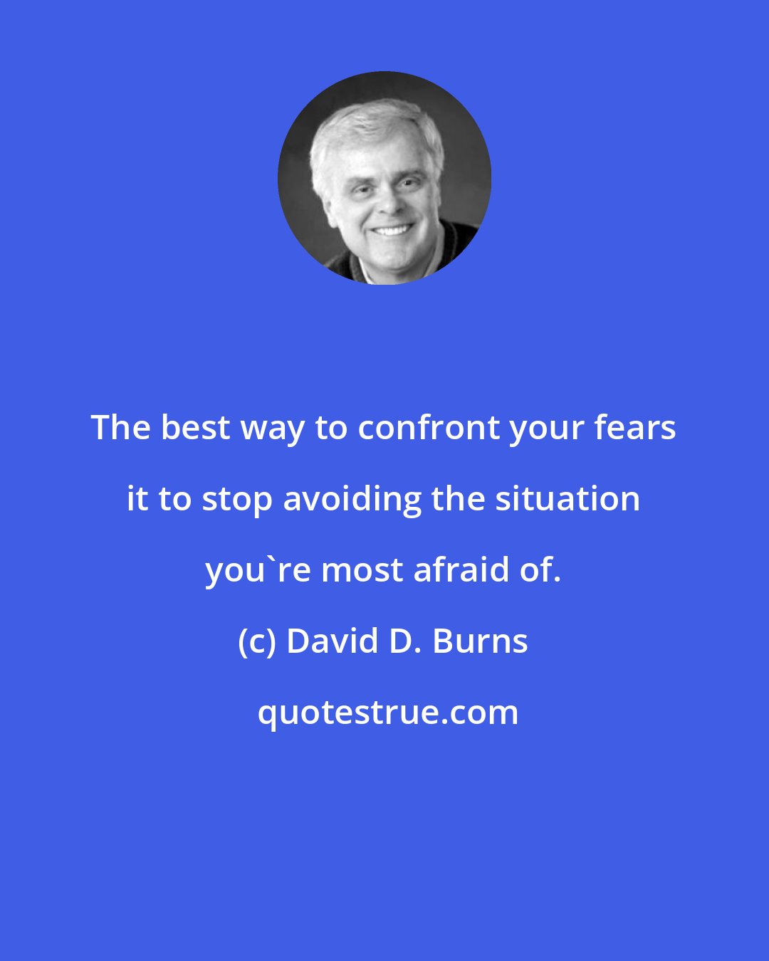 David D. Burns: The best way to confront your fears it to stop avoiding the situation you're most afraid of.