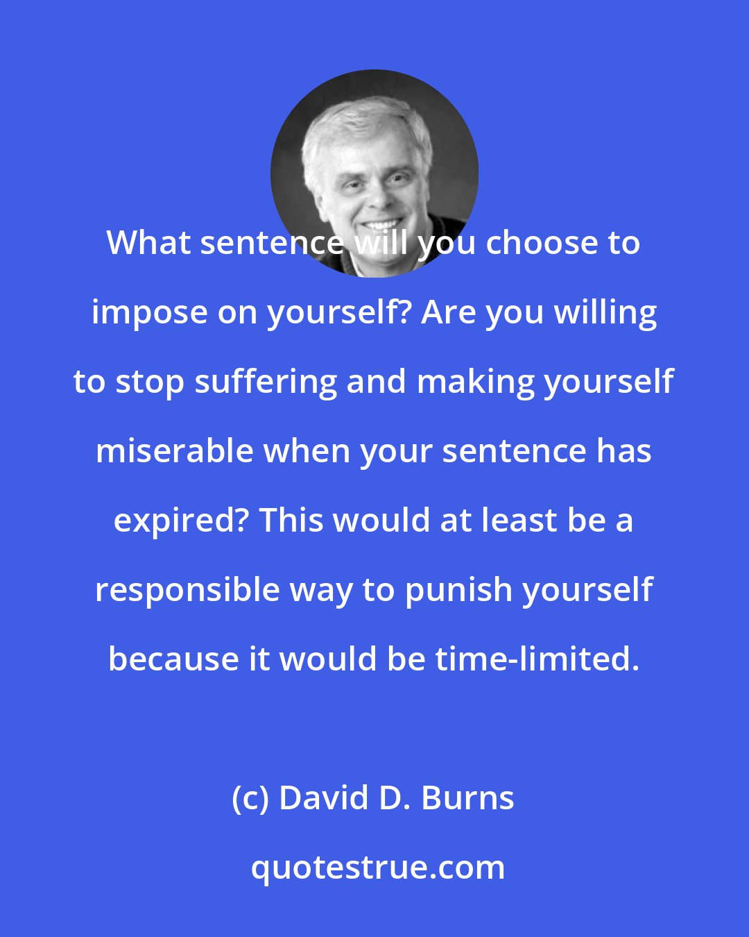 David D. Burns: What sentence will you choose to impose on yourself? Are you willing to stop suffering and making yourself miserable when your sentence has expired? This would at least be a responsible way to punish yourself because it would be time-limited.